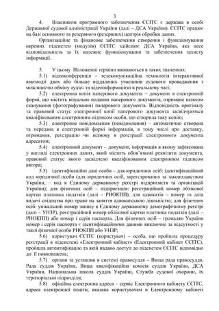 3
4. Власником програмного забезпечення ЄСІТС є держава в особі
Державної судової адміністрації України (далі – ДСА України). ЄСІТС працює
на базі основного та резервного (резервних) центрів обробки даних.
Організаційне та фінансове забезпечення створення і функціонування
окремих підсистем (модулів) ЄСІТС здійснює ДСА України, яка несе
відповідальність за їх належне функціонування та забезпечення захисту
інформації.
5. У цьому Положенні терміни вживаються в таких значеннях:
5.1) відеоконференція – телекомунікаційна технологія інтерактивної
взаємодії двох або більше віддалених учасників судового провадження з
можливістю обміну аудіо- та відеоінформацією в реальному часі;
5.2) електронна копія паперового документа – документ в електронній
формі, що містить візуальне подання паперового документа, отримане шляхом
сканування (фотографування) паперового документа. Відповідність оригіналу
та правовий статус електронної копії паперового документа засвідчуються
кваліфікованим електронним підписом особи, що створила таку копію;
5.3) електронне повідомлення (повідомлення) – автоматично створена
та передана в електронній формі інформація, в тому числі про доставку,
отримання, реєстрацію чи відмову в реєстрації електронного документа
адресатом;
5.4) електронний документ – документ, інформація в якому зафіксована
у вигляді електронних даних, який містить обов’язкові реквізити документа,
правовий статус якого засвідчено кваліфікованим електронним підписом
автора;
5.5) ідентифікаційні дані особи – для юридичних осіб: ідентифікаційний
код юридичної особи (для юридичних осіб, зареєстрованих за законодавством
України, – код в Єдиному державному реєстрі підприємств та організацій
України); для фізичних осіб – підприємців: реєстраційний номер облікової
картки платника податків (далі – РНОКПП), для адвокатів – номер та дата
видачі свідоцтва про право на заняття адвокатською діяльністю; для фізичних
осіб: унікальний номер запису в Єдиному державному демографічному реєстрі
(далі – УНЗР), реєстраційний номер облікової картки платника податків (далі –
РНОКПП) або номер і серія паспорта. Для фізичних осіб – громадян України
номер і серія паспорта є ідентифікаційними даними виключно за відсутності у
такої фізичної особи РНОКПП або УНЗР;
5.6) користувач ЄСІТС (користувач) – особа, що пройшла процедуру
реєстрації в підсистемі «Електронний кабінет» (Електронний кабінет ЄСІТС),
пройшла автентифікацію та якій надано доступ до підсистем ЄСІТС відповідно
до її повноважень;
5.7) органи та установи в системі правосуддя – Вища рада правосуддя,
Рада суддів України, Вища кваліфікаційна комісія суддів України, ДСА
України, Національна школа суддів України, Служба судової охорони, їх
територіальні підрозділи;
5.8) офіційна електронна адреса – сервіс Електронного кабінету ЄСІТС,
адреса електронної пошти, вказана користувачем в Електронному кабінеті
 