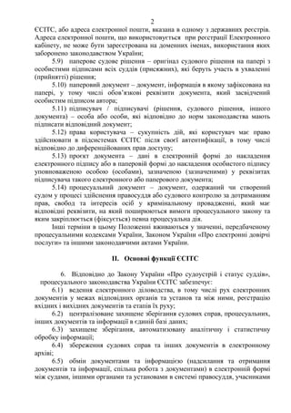 2
ЄСІТС, або адреса електронної пошти, вказана в одному з державних реєстрів.
Адреса електронної пошти, що використовується при реєстрації Електронного
кабінету, не може бути зареєстрована на доменних іменах, використання яких
заборонено законодавством України;
5.9) паперове судове рішення – оригінал судового рішення на папері з
особистими підписами всіх суддів (присяжних), які беруть участь в ухваленні
(прийнятті) рішення;
5.10) паперовий документ – документ, інформація в якому зафіксована на
папері, у тому числі обов’язкові реквізити документа, який засвідчений
особистим підписом автора;
5.11) підписувач / підписувачі (рішення, судового рішення, іншого
документа) – особа або особи, які відповідно до норм законодавства мають
підписати відповідний документ;
5.12) права користувача – сукупність дій, які користувач має право
здійснювати в підсистемах ЄСІТС після своєї автентифікації, в тому числі
відповідно до диференційованих прав доступу;
5.13) проєкт документа – дані в електронній формі до накладення
електронного підпису або в паперовій формі до накладення особистого підпису
уповноваженою особою (особами), зазначеною (зазначеними) у реквізитах
підписувача такого електронного або паперового документа;
5.14) процесуальний документ – документ, одержаний чи створений
судом у процесі здійснення правосуддя або судового контролю за дотриманням
прав, свобод та інтересів осіб у кримінальному провадженні, який має
відповідні реквізити, на який поширюються вимоги процесуального закону та
яким закріплюється (фіксується) певна процесуальна дія.
Інші терміни в цьому Положенні вживаються у значенні, передбаченому
процесуальними кодексами України, Законом України «Про електронні довірчі
послуги» та іншими законодавчими актами України.
II. Основні функції ЄСІТС
6. Відповідно до Закону України «Про судоустрій і статус суддів»,
процесуального законодавства України ЄСІТС забезпечує:
6.1) ведення електронного діловодства, в тому числі рух електронних
документів у межах відповідних органів та установ та між ними, реєстрацію
вхідних і вихідних документів та етапів їх руху;
6.2) централізоване захищене зберігання судових справ, процесуальних,
інших документів та інформації в єдиній базі даних;
6.3) захищене зберігання, автоматизовану аналітичну і статистичну
обробку інформації;
6.4) збереження судових справ та інших документів в електронному
архіві;
6.5) обмін документами та інформацією (надсилання та отримання
документів та інформації, спільна робота з документами) в електронній формі
між судами, іншими органами та установами в системі правосуддя, учасниками
 