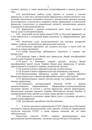 3
судового процесу, а також проведення відеоконференції в режимі реального
часу;
6.6) автоматизацію роботи судів, органів та установ у системі
правосуддя, в тому числі автоматизоване формування в режимі реального часу
основних аналітичних показників діяльності; автоматизацію процесів ведення
бухгалтерського, статистичного, кадрового обліку, формування та консолідації
фінансової, статистичної та управлінської звітності; автоматизацію процесів
планування та виконання бюджетів;
6.7) формування і ведення суддівського досьє (досьє кандидата на
посаду судді) в електронній формі;
6.8) віддалений доступ користувачів ЄСІТС до будь-якої інформації, що
в ній зберігається, в електронній формі відповідно до диференційованих прав
доступу;
6.9) визначення судді (судді-доповідача) для розгляду конкретної
справи у порядку, встановленому процесуальним законом;
6.10) визначення присяжних для судового розгляду із числа осіб, які
внесені до списку присяжних;
6.11) відбір кандидатури арбітражного керуючого у справах про
банкрутство;
6.12) розподіл справ у Вищій раді правосуддя, Вищій кваліфікаційній
комісії суддів України, їх органах;
6.13) аудіо- та відеозапис судових засідань, засідань Вищої
кваліфікаційної комісії суддів України, Вищої ради правосуддя, її органів,
транслювання їх в інтернеті в порядку, визначеному законом;
6.14) ведення Єдиного державного реєстру судових рішень;
6.15) ведення Єдиного державного реєстру виконавчих документів;
6.16) функціонування вебпорталу судової влади України, вебсайтів
Вищої ради правосуддя та Вищої кваліфікаційної комісії суддів України;
6.17) функціонування єдиного контакт-центру для управління запитами,
іншими зверненнями;
6.18) можливість автоматизованої взаємодії ЄСІТС з іншими
автоматизованими, інформаційними, інформаційно-телекомунікаційними
системами органів та установ у системі правосуддя, органів правопорядку,
Національної асоціації адвокатів України, Міністерства юстиції України та
підпорядкованих йому органів та установ, інших органів та установ;
6.19) можливість учасникам справи брати участь у судовому засіданні в
режимі відеоконференції;
6.20) інші функції, передбачені цим Положенням.
7. З метою поетапного впровадження ЄСІТС норми цього Положення
визначають порядок функціонування лише окремих, готових до впровадження
підсистем (модулів) ЄСІТС, а також порядок вчинення дій, які ними
забезпечуються.
Підсистеми (модулі) ЄСІТС, порядок функціонування яких
врегульований цим Положенням, визначені в розділі ІІІ цього Положення.
 