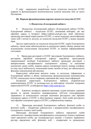 2
У міру завершення розроблення інших підсистем (модулів) ЄСІТС
порядок їх функціонування визначатиметься шляхом внесення змін до цього
Положення.
III. Порядок функціонування окремих підсистем (модулів) ЄСІТС
1. Підсистема «Електронний кабінет»
8. Підсистема «Електронний кабінет» (Електронний кабінет ЄСІТС,
Електронний кабінет) – підсистема ЄСІТС, захищений вебсервіс, що має
офіційну адресу в інтернеті (https://cabinet.court.gov.ua), який забезпечує
процедуру реєстрації користувачів в ЄСІТС, а також подальшу автентифікацію
таких осіб з метою їх доступу до підсистем (модулів) ЄСІТС у межах наданих
прав.
Доступ користувачів до підсистем (модулів) ЄСІТС, окрім Електронного
кабінету, також може забезпечуватися за допомогою сервісу обміну даними між
відповідними підсистемами (модулями) ЄСІТС та іншими інформаційними
системами.
9. Процедура реєстрації в ЄСІТС (реєстрація Електронного кабінету,
реєстрація офіційної електронної адреси) передбачає проходження
запропонованої засобами Електронного кабінету процедури реєстрації з
використанням кваліфікованого електронного підпису, та внесенням
контактних даних особи, зокрема адреси електронної пошти, номера телефону
(в тому числі мобільного), зазначенням інших засобів зв’язку, які забезпечують
фіксацію повідомлення або виклику.
Користувачі зобов’язані вносити повну та актуальну інформацію в
Електронний кабінет в обсязі, визначеному функціональними можливостями
ЄСІТС, невідкладно після створення, отримання або зміни такої інформації.
Інструкція користувача Електронного кабінету розробляється
адміністратором ЄСІТС та розміщується на вебсторінці технічної підтримки
користувачів ЄСІТС за вебадресою https://wiki.court.gov.ua.
10. Адвокати, нотаріуси, приватні виконавці, судові експерти, державні
органи та органи місцевого самоврядування, суб’єкти господарювання
державного та комунального секторів економіки реєструють свої офіційні
електронні адреси в ЄСІТС в обов’язковому порядку. Інші особи реєструють
свої офіційні електронні адреси в ЄСІТС у добровільному порядку.
11. Процедура реєстрації Електронного кабінету фізичної особи та
фізичної особи – підприємця здійснюється з використанням кваліфікованого
електронного підпису такої особи.
Процедура реєстрації Електронного кабінету юридичної особи
здійснюється з використанням кваліфікованого електронного підпису керівника
такої юридичної особи, що підтверджується даними з Єдиного державного
реєстру юридичних осіб, фізичних осіб – підприємців та громадських
 