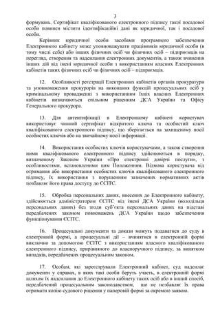 3
формувань. Сертифікат кваліфікованого електронного підпису такої посадової
особи повинен містити ідентифікаційні дані як юридичної, так і посадової
особи.
Керівник юридичної особи засобами програмного забезпечення
Електронного кабінету може уповноважувати працівників юридичної особи (в
тому числі себе) або інших фізичних осіб чи фізичних осіб – підприємців на
перегляд, створення та надсилання електронних документів, а також вчинення
інших дій від імені юридичної особи з використанням власних Електронних
кабінетів таких фізичних осіб чи фізичних осіб – підприємців.
12. Особливості реєстрації Електронних кабінетів органів прокуратури
та уповноваження прокурорів на виконання функцій процесуальних осіб у
кримінальному провадженні з використанням їхніх власних Електронних
кабінетів визначаються спільним рішенням ДСА України та Офісу
Генерального прокурора.
13. Для автентифікації в Електронному кабінеті користувач
використовує чинний сертифікат відкритого ключа та особистий ключ
кваліфікованого електронного підпису, що зберігається на захищеному носії
особистих ключів або на звичайному носії інформації.
14. Використання особистих ключів користувачами, а також створення
ними кваліфікованого електронного підпису здійснюються в порядку,
визначеному Законом України «Про електронні довірчі послуги», з
особливостями, встановленими цим Положенням. Відмова користувача від
отримання або використання особистих ключів кваліфікованого електронного
підпису, їх використання з порушенням зазначених нормативних актів
позбавляє його права доступу до ЄСІТС.
15. Обробка персональних даних, внесених до Електронного кабінету,
здійснюється адміністратором ЄСІТС від імені ДСА України (володільця
персональних даних) без згоди суб’єкта персональних даних на підставі
передбачених законом повноважень ДСА України щодо забезпечення
функціонування ЄСІТС.
16. Процесуальні документи та докази можуть подаватися до суду в
електронній формі, а процесуальні дії – вчинятися в електронній формі
виключно за допомогою ЄСІТС з використанням власного кваліфікованого
електронного підпису, прирівняного до власноручного підпису, за винятком
випадків, передбачених процесуальним законом.
17. Особам, які зареєстрували Електронний кабінет, суд надсилає
документи у справах, в яких такі особи беруть участь, в електронній формі
шляхом їх надсилання до Електронного кабінету таких осіб або в інший спосіб,
передбачений процесуальним законодавством, що не позбавляє їх права
отримати копію судового рішення у паперовій формі за окремою заявою.
 