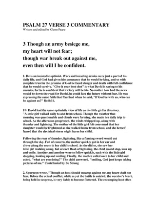PSALM 27 VERSE 3 COMMENTARY 
Written and edited by Glenn Pease 
3 Though an army besiege me, 
my heart will not fear; 
though war break out against me, 
even then will I be confident. 
1. He is an incurable optimist. Wars and invading armies were just a part of his 
daily life, and God had given him assurance that he would be king, and so with 
complete trust in the promise of God he faced danger and death with full confidence 
that he would survive. "Give it your best shot" is what David is saying to his 
enemies, for he is confident that victory will be his. No matter how bad the news 
would be down the road for David, he could face the future without fear. He was 
expressing the same faith that Paul had when he said, "If God be with us, who can 
be against us?" Ro 8:31. 
1B. David had the same optimistic view of life as the little girl in this story. 
"A little girl walked daily to and from school. Though the weather that 
morning was questionable and clouds were forming, she made her daily trip to 
school. As the afternoon progressed, the winds whipped up, along with 
thunder and lightning. The mother of the little girl felt concerned that her 
daughter would be frightened as she walked home from school, and she herself 
feared that the electrical storm might harm her child. 
Following the roar of thunder, lightning, like a flaming sword would cut 
through the sky. Full of concern, the mother quickly got in her car and 
drove along the route to her child's school. As she did so, she saw her 
little girl walking along, but at each flash of lightning, the child would stop, look up 
and smile. Another and another were to follow quickly, each with the little girl 
stopping, looking up and smiling. Finally, the mother called over to her child and 
asked, "what are you doing?" The child answered, "smiling, God just keeps taking 
pictures of me." Contributed by Bo Strong 
2. Spurgeon wrote, "Though an host should encamp against me, my heart shall not 
fear. Before the actual conflict, while as yet the battle is untried, the warrior's heart, 
being held in suspense, is very liable to become fluttered. The encamping host often 
 