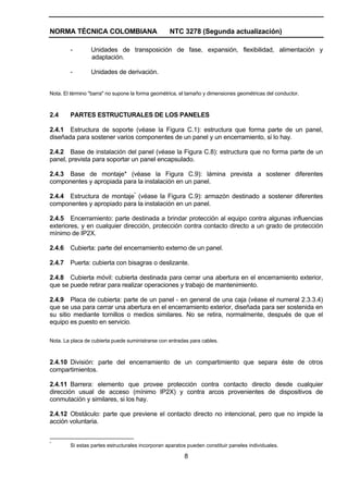 NORMA TÉCNICA COLOMBIANA NTC 3278 (Segunda actualización)
8
- Unidades de transposición de fase, expansión, flexibilidad, alimentación y
adaptación.
- Unidades de derivación.
Nota. El término "barra" no supone la forma geométrica, el tamaño y dimensiones geométricas del conductor.
2.4 PARTES ESTRUCTURALES DE LOS PANELES
2.4.1 Estructura de soporte (véase la Figura C.1): estructura que forma parte de un panel,
diseñada para sostener varios componentes de un panel y un encerramiento, si lo hay.
2.4.2 Base de instalación del panel (véase la Figura C.8): estructura que no forma parte de un
panel, prevista para soportar un panel encapsulado.
2.4.3 Base de montaje* (véase la Figura C.9): lámina prevista a sostener diferentes
componentes y apropiada para la instalación en un panel.
2.4.4 Estructura de montaje*
(véase la Figura C.9): armazón destinado a sostener diferentes
componentes y apropiado para la instalación en un panel.
2.4.5 Encerramiento: parte destinada a brindar protección al equipo contra algunas influencias
exteriores, y en cualquier dirección, protección contra contacto directo a un grado de protección
mínimo de IP2X.
2.4.6 Cubierta: parte del encerramiento externo de un panel.
2.4.7 Puerta: cubierta con bisagras o deslizante.
2.4.8 Cubierta móvil: cubierta destinada para cerrar una abertura en el encerramiento exterior,
que se puede retirar para realizar operaciones y trabajo de mantenimiento.
2.4.9 Placa de cubierta: parte de un panel - en general de una caja (véase el numeral 2.3.3.4)
que se usa para cerrar una abertura en el encerramiento exterior, diseñada para ser sostenida en
su sitio mediante tornillos o medios similares. No se retira, normalmente, después de que el
equipo es puesto en servicio.
Nota. La placa de cubierta puede suministrarse con entradas para cables.
2.4.10 División: parte del encerramiento de un compartimiento que separa éste de otros
compartimientos.
2.4.11 Barrera: elemento que provee protección contra contacto directo desde cualquier
dirección usual de acceso (mínimo IP2X) y contra arcos provenientes de dispositivos de
conmutación y similares, si los hay.
2.4.12 Obstáculo: parte que previene el contacto directo no intencional, pero que no impide la
acción voluntaria.
*
Si estas partes estructurales incorporan aparatos pueden constituir paneles individuales.
 