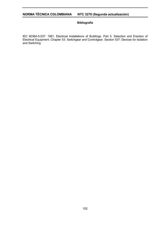 NORMA TÉCNICA COLOMBIANA NTC 3278 (Segunda actualización)
102
Bibliografía
IEC 60364-5-537: 1981, Electrical Installations of Buildings. Part 5. Selection and Erection of
Electrical Equipment. Chapter 53: Switchgear and Controlgear. Section 537: Devices for Isolation
and Switching.
 
