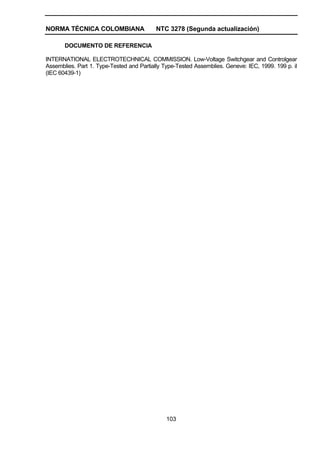NORMA TÉCNICA COLOMBIANA NTC 3278 (Segunda actualización)
103
DOCUMENTO DE REFERENCIA
INTERNATIONAL ELECTROTECHNICAL COMMISSION. Low-Voltage Switchgear and Controlgear
Assemblies. Part 1. Type-Tested and Partially Type-Tested Assemblies. Geneve: IEC, 1999. 199 p. il
(IEC 60439-1)
 