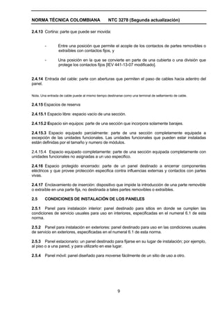 NORMA TÉCNICA COLOMBIANA NTC 3278 (Segunda actualización)
9
2.4.13 Cortina: parte que puede ser movida:
- Entre una posición que permite el acople de los contactos de partes removibles o
extraíbles con contactos fijos, y
- Una posición en la que se convierte en parte de una cubierta o una división que
protege los contactos fijos [IEV 441-13-07 modificado].
2.4.14 Entrada del cable: parte con aberturas que permiten el paso de cables hacia adentro del
panel.
Nota. Una entrada de cable puede al mismo tiempo destinarse como una terminal de sellamiento de cable.
2.4.15 Espacios de reserva
2.4.15.1 Espacio libre: espacio vacío de una sección.
2.4.15.2 Espacio sin equipos: parte de una sección que incorpora solamente barajes.
2.4.15.3 Espacio equipado parcialmente: parte de una sección completamente equipada a
excepción de las unidades funcionales. Las unidades funcionales que pueden estar instaladas
están definidas por el tamaño y numero de módulos.
2.4.15.4 Espacio equipado completamente: parte de una sección equipada completamente con
unidades funcionales no asignadas a un uso especifico.
2.4.16 Espacio protegido encerrado: parte de un panel destinado a encerrar componentes
eléctricos y que provee protección especifica contra influencias externas y contactos con partes
vivas.
2.4.17 Enclavamiento de inserción: dispositivo que impide la introducción de una parte removible
o extraíble en una parte fija, no destinada a tales partes removibles o extraíbles.
2.5 CONDICIONES DE INSTALACIÓN DE LOS PANELES
2.5.1 Panel para instalación interior: panel destinado para sitios en donde se cumplen las
condiciones de servicio usuales para uso en interiores, especificadas en el numeral 6.1 de esta
norma.
2.5.2 Panel para instalación en exteriores: panel destinado para uso en las condiciones usuales
de servicio en exteriores, especificadas en el numeral 6.1 de esta norma.
2.5.3 Panel estacionario: un panel destinado para fijarse en su lugar de instalación; por ejemplo,
al piso o a una pared, y para utilizarlo en ese lugar.
2.5.4 Panel móvil: panel diseñado para moverse fácilmente de un sitio de uso a otro.
 