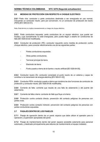 NORMA TÉCNICA COLOMBIANA NTC 3278 (Segunda actualización)
10
2.6 MEDIDAS DE PROTECCIÓN CON RESPECTO A CHOQUE ELÉCTRICO
2.6.1 Parte viva: conductor o parte conductora destinada a ser energizada en uso normal,
incluyendo un conductor neutro, pero por convención, no un conductor de protección de neutro
(PEN) [IEV 826-03-01].
Nota. Este término no implica necesariamente un riesgo de choque eléctrico.
2.6.2 Parte conductora expuesta: parte conductora de un equipo eléctrico, que puede ser
tocada y que normalmente no está energizada, pero puede llegar a estarlo en condiciones de
falla [IEV 826-03-02 modificado].
2.6.3 Conductor de protección (PE): conductor requerido como medida de protección contra
choque eléctrico, para conectar eléctricamente una de las siguientes partes:
- Partes conductoras expuestas.
- Otras partes conductoras.
- Terminal principal de tierra.
- Electrodo de tierra.
- Punto puesto a tierra de la fuente o neutro artificial [IEV 826-04-05].
2.6.4 Conductor neutro (N): conductor conectado al punto neutro de un sistema y capaz de
contribuir a la transmisión de energía eléctrica [IEV 826-01-03].
2.6.5 Conductor PEN: conductor puesto a tierra que combina las dos funciones de conductor de
protección y conductor neutro. [IEV 826-04-06 modificado].
2.6.6 Corriente de falla: corriente que resulta de una falla de aislamiento o del puente del
aislamiento.
2.6.7 Corriente de falla a tierra: corriente de falla que fluye a la tierra.
2.6.8 Protección contra contacto directo: prevención del contacto peligroso de personas con
partes vivas.
2.6.9 Protección contra contacto indirecto: prevención del contacto peligroso de personas con
partes conductoras expuestas.
2.7 PASAJES DENTRO DE LOS PANELES
2.7.1 Pasaje de operación dentro de un panel: espacio que debe utilizar el operador para la
operación y supervisión apropiadas del panel.
2.7.2 Pasaje de mantenimiento dentro del panel: espacio accesible solamente para personal
autorizado, y destinado principalmente para labores de mantenimiento al equipo instalado.
 