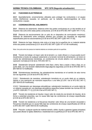 NORMA TÉCNICA COLOMBIANA NTC 3278 (Segunda actualización)
11
2.8 FUNCIONES ELECTRÓNICAS
2.8.1 Apantallamiento: encerramientos utilizados para proteger los conductores o el equipo
contra interferencia causada, en particular, por la radiación electromagnética de otros
conductores o equipo.
2.9 COORDINACIÓN DEL AISLAMIENTO
2.9.1 Distancia de aislamiento: distancia entre dos partes conductoras en un hilo tendido en el
trayecto más corto entre estas partes conductoras. [2.5.46 de la NTC-IEC 497-1] [IEV 441-17-31].
2.9.2 Distancia de seccionamiento (de un polo de un dispositivo de conmutación mecánico):
distancia de aislamiento entre contactos abiertos que cumplen los requisitos de seguridad
especificados para los seccionadores [2.5.50 de la NTC-IEC 947-1] [IEV 441-17-35].
2.9.3 Distancia de fuga: distancia más corta a lo largo de la superficie de un material aislante
entre dos partes conductoras [2.5.51 de la NTC-IEC 947-1] [IEV 471-01-08 modificado].
Nota. Una junta entre dos piezas de material aislante se considera parte de la superficie.
2.9.4 Tensión de trabajo: el mayor valor de la tensión c.a. (valor eficaz) o c.d que puede ocurrir
(localmente) a través de cualquier aislamiento a la tensión nominal de alimentación, sin tener en
cuenta las sobretensiones transitorias, en condiciones de circuito abierto o en condiciones de
operación normales [2.5.52 de la NTC-IEC 947-1].
2.9.5 Sobretensión temporal: sobretensión entre fase y tierra, fase a neutro o fase a fase, en un
punto dado, con una duración relativamente larga [algunos segundos]. [2.5.53 de la NTC-IEC 947-1]
[IEV 604-03-12 modificado].
2.9.6 Sobretensiones transitorias: las sobretensiones transitorias en el sentido de esta norma
son las siguientes: [2.5.54 de la NTC-IEC 947-1]
2.9.6.1 Sobretensión de maniobra: sobretensión transitoria en un punto dado en un sistema,
debido a una operación de maniobra específica o una falla [2.5.54.1 de la NTC-IEC 947-1]
[IEV 604-03-29 modificado].
2.9.6.2 Sobretensión por descargas atmosféricas: sobretensión transitoria en un punto dado de
un sistema causada por una descarga atmosférica específica [véase también las normas IEC 60
y la NTC 3328 (IEC 71-1)]. [2.5.54.2 de la NTC-IEC 947-1].
2.9.7 Tensión de resistencia al impulso: mayor valor de cresta de una tensión de impulso, de la
forma y polaridad prescritas, que no causa falla bajo las condiciones de ensayo especificadas
[2.5.55 de la NTC-IEC 947-1].
2.9.8 Tensión de resistencia a la frecuencia industrial: valor eficaz de una tensión sinusoidal a
frecuencia industrial que no causa falla bajo las condiciones de ensayo especificadas [2.5.56 de
la NTC-IEC 947-1] [IEV 604-03-40 modificado].
2.9.9 Polución: cualquier aporte de material extraño, sólido, líquido o gaseoso (gases ionizados)
que puede afectar la rigidez dieléctrica o resistividad de la superficie [2.5.57 de la NTC-IEC 947-1]
 