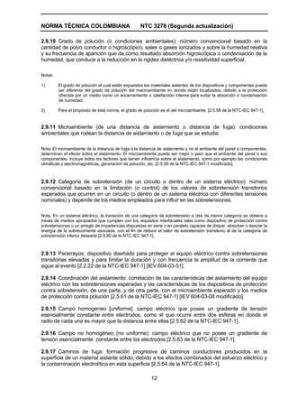 NORMA TÉCNICA COLOMBIANA NTC 3278 (Segunda actualización)
12
2.9.10 Grado de polución (o condiciones ambientales): número convencional basado en la
cantidad de polvo conductor o higroscópico, sales o gases ionizados y sobre la humedad relativa
y su frecuencia de aparición que da como resultado absorción higroscópica o condensación de la
humedad, que conduce a la reducción en la rigidez dieléctrica y/o resistividad superficial.
Notas:
1) El grado de polución al cual están expuestos los materiales aislantes de los dispositivos y componentes puede
ser diferente del grado de polución del macroambiente en donde están localizados, debido a la protección
ofrecida por un medio como un encerramiento o calefacción interna para evitar la absorción o condensación
de humedad.
2) Para el propósito de esta norma, el grado de polución es el del microambiente. [2.5.58 de la NTC-IEC 947-1].
2.9.11 Microambiente (de una distancia de aislamiento o distancia de fuga): condiciones
ambientales que rodean la distancia de aislamiento o de fuga que se estudia.
Nota. El microambiente de la distancia de fuga o la distancia de aislamiento y no el ambiente del panel o componentes,
determinan el efecto sobre el aislamiento. El microambiente puede ser mejor o peor que el ambiente del panel o sus
componentes. Incluye todos los factores que tienen influencia sobre el aislamiento, como por ejemplo las condiciones
climáticas y electromagnéticas, generación de polución, etc. [2.5.59 de la NTC-IEC 947-1 modificado].
2.9.12 Categoría de sobretensión (de un circuito o dentro de un sistema eléctrico): número
convencional basado en la limitación (o control) de los valores de sobretensión transitorios
esperados que ocurren en un circuito (o dentro de un sistema eléctrico con diferentes tensiones
nominales) y depende de los medios empleados para influir en las sobretensiones.
Nota. En un sistema eléctrico, la transición de una categoría de sobretensión a otra de menor categoría se obtiene a
través de medios apropiados que cumplen con los requisitos interfaciales tales como dispositivo de protección contra
sobretensiones o un arreglo de impedancias dispuestas en serie o en paralelo capaces de disipar, absorber o desviar la
energía de la sobrecorriente asociada, con el fin de reducir el valor de sobretensión transitorio al de la categoría de
sobretensión inferior deseada [2.5.60 de la NTC-IEC 947-1].
2.9.13 Pararrayos: dispositivo diseñado para proteger el equipo eléctrico contra sobretensiones
transitorias elevadas y para limitar la duración y con frecuencia la amplitud de la corriente que
sigue al evento [2.2.22 de la NTC-IEC 947-1] [IEV 604-03-51].
2.9.14 Coordinación del aislamiento: correlación de las características del aislamiento del equipo
eléctrico con las sobretensiones esperadas y las características de los dispositivos de protección
contra sobretensión, de una parte, y de otra parte, con el microambiente esperado y los medios
de protección contra polución [2.5.61 de la NTC-IEC 947-1] [IEV 604-03-08 modificado].
2.9.15 Campo homogéneo [uniforme]: campo eléctrico que posee un gradiente de tensión
esencialmente constante entre electrodos, como el que ocurre entre dos esferas en donde el
radio de cada una es mayor que la distancia entre ellas [2.5.62 de la NTC-IEC 947-1].
2.9.16 Campo no homogéneo (no uniforme): campo eléctrico que no posee un gradiente de
tensión esencialmente constante entre los electrodos [2.5.63 de la NTC-IEC 947-1].
2.9.17 Caminos de fuga: formación progresiva de caminos conductores producidos en la
superficie de un material aislante sólido, debido a los efectos combinados del esfuerzo eléctrico y
la contaminación electrolítica en esta superficie [2.5.64 de la NTC-IEC 947-1].
 