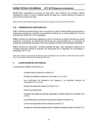 NORMA TÉCNICA COLOMBIANA NTC 3278 (Segunda actualización)
13
2.9.18 Índice comparativo de caminos de fuga (ICF): valor numérico de la tensión máxima
expresada en voltios, al cual un material soporta 50 gotas de un líquido definido de ensayo sin
que se formen caminos de fuga
Nota. El valor de cada tensión de ensayo y el ICF debe ser divisible por 25 [2.5.65 de la NTC-IEC 947-1].
2.10 CORRIENTES DE CORTOCIRCUITO
2.10.1 Corriente de cortocircuito (Ic) (de un circuito de un panel): sobrecorriente que resulta de un
cortocircuito causado por una falla o una conexión incorrecta en un circuito eléctrico [2.1.6 de la
NTC-IEC 947-1] [IEV 441-11-07 modificado].
2.10.2 Corriente de cortocircuito esperada (Icp) (de un circuito de un panel): corriente que circula
cuando los conductores de alimentación del circuito son cortocircuitados por un conductor de
impedancia insignificante localizado lo más cerca posible del terminal de alimentación del panel.
2.10.3 Corriente de interrupción; corriente permitida de paso: valor instantáneo máximo de la
corriente alcanzada durante la operación de interrupción de un dispositivo de conmutación o
fusible [IEV 441-17-12].
Nota. Este concepto es de particular importancia cuando el dispositivo de conmutación o fusible opera de tal manera
que no se alcanza la corriente de cresta esperada del circuito.
3. CLASIFICACIÓN DE LOS PANELES
Los paneles se clasifican de acuerdo con:
- El diseño externo (véase el numeral 2.3).
- El lugar de instalación (véanse los numerales 2.5.1 y 2.5.2).
- Las condiciones de instalación con respecto a la movilidad (véanse los
numerales 2.5.3 y 2.5.4).
- El grado de protección (véase el numeral 7.2.1).
- El tipo de encerramiento.
- El método de montaje; por ejemplo, partes fijas o móviles (véanse los numerales 7.6.3
y 7.6.4).
- Las medidas para la protección de personas (véase el numeral 7.4).
- La forma de separación interna (véase el numeral 7.7)
- Los tipos de conexiones eléctricas de las unidades funcionales (véase el numeral 7.11)
 