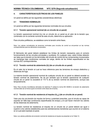 NORMA TÉCNICA COLOMBIANA NTC 3278 (Segunda actualización)
14
4. CARACTERÍSTICAS ELÉCTRICAS DE LOS PANELES
Un panel se define por las siguientes características eléctricas:
4.1 TENSIONES NOMINALES
Un panel se define por las siguientes tensiones nominales de sus circuitos:
4.1.1 Tensión operacional nominal (de un circuito de un panel)
La tensión operacional nominal (Ue) de un circuito de un panel es el valor de la tensión que,
combinado con la corriente nominal de este circuito, determina su aplicación.
Para circuitos polifásicos, se establece como la tensión entre fases.
Nota. Los valores normalizados de tensiones nominales para circuitos de control se encuentran en las normas
correspondientes para los elementos incorporados.
El fabricante del panel deberá establecer los límites de tensión necesarios para el correcto
funcionamiento de los circuitos principales y auxiliares. En cualquier caso, estos límites deberán
ser tales que la tensión en los terminales del circuito de control de los componentes incorporados
se mantenga bajo condiciones normales de carga, dentro de los límites especificados en las
normas IEC correspondientes.
4.1.2 Tensión nominal de aislamiento (Ui) (de un circuito de un panel)
Es el valor de la tensión al cual se hace referencia para las tensiones de ensayo dieléctrico y
distancias de fuga.
La máxima tensión operacional nominal de cualquier circuito de un panel no deberá exceder su
tensión nominal de aislamiento. Se da por sentado que la tensión operacional de cualquier
circuito de un panel no excederá el 110 % de su tensión nominal de aislamiento, aunque sea
temporalmente.
Nota. Para circuitos monofásicos derivados de sistemas IT (véase la norma IEC 60364-3, la tensión de aislamiento
nominal debe ser al menos igual a la tensión entre fases de la fuente).
4.1.3 Tensión nominal de resistencia al impulso (Uimp) (de un circuito de un panel)
Valor pico de una tensión de impulso de forma y polaridad prescritas, que el circuito es capaz de
soportar sin falla bajo condiciones especificadas de ensayo y al cual hacen mención los valores
de las distancias de aislamiento.
La tensión nominal de resistencia al impulso de un circuito de un panel deberá ser igual o
superior a los valores establecidos para las sobretensiones transitorias que ocurren en el sistema
en el cual está insertado el panel.
Nota. Los valores preferidos de la tensión nominal de resistencia al impulso se presentan en la Tabla 13.
 