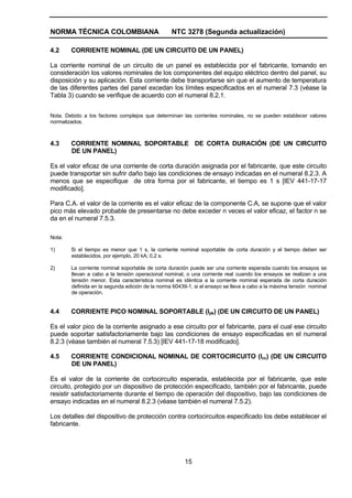 NORMA TÉCNICA COLOMBIANA NTC 3278 (Segunda actualización)
15
4.2 CORRIENTE NOMINAL (DE UN CIRCUITO DE UN PANEL)
La corriente nominal de un circuito de un panel es establecida por el fabricante, tomando en
consideración los valores nominales de los componentes del equipo eléctrico dentro del panel, su
disposición y su aplicación. Esta corriente debe transportarse sin que el aumento de temperatura
de las diferentes partes del panel excedan los límites especificados en el numeral 7.3 (véase la
Tabla 3) cuando se verifique de acuerdo con el numeral 8.2.1.
Nota. Debido a los factores complejos que determinan las corrientes nominales, no se pueden establecer valores
normalizados.
4.3 CORRIENTE NOMINAL SOPORTABLE DE CORTA DURACIÓN (DE UN CIRCUITO
DE UN PANEL)
Es el valor eficaz de una corriente de corta duración asignada por el fabricante, que este circuito
puede transportar sin sufrir daño bajo las condiciones de ensayo indicadas en el numeral 8.2.3. A
menos que se especifique de otra forma por el fabricante, el tiempo es 1 s [IEV 441-17-17
modificado].
Para C.A. el valor de la corriente es el valor eficaz de la componente C.A, se supone que el valor
pico más elevado probable de presentarse no debe exceder n veces el valor eficaz, el factor n se
da en el numeral 7.5.3.
Nota:
1) Si el tiempo es menor que 1 s, la corriente nominal soportable de corta duración y el tiempo deben ser
establecidos, por ejemplo, 20 kA; 0,2 s.
2) La corriente nominal soportable de corta duración puede ser una corriente esperada cuando los ensayos se
llevan a cabo a la tensión operacional nominal, o una corriente real cuando los ensayos se realizan a una
tensión menor. Esta característica nominal es idéntica a la corriente nominal esperada de corta duración
definida en la segunda edición de la norma 60439-1, si el ensayo se lleva a cabo a la máxima tensión nominal
de operación.
4.4 CORRIENTE PICO NOMINAL SOPORTABLE (Ipk) (DE UN CIRCUITO DE UN PANEL)
Es el valor pico de la corriente asignado a ese circuito por el fabricante, para el cual ese circuito
puede soportar satisfactoriamente bajo las condiciones de ensayo especificadas en el numeral
8.2.3 (véase también el numeral 7.5.3) [IEV 441-17-18 modificado].
4.5 CORRIENTE CONDICIONAL NOMINAL DE CORTOCIRCUITO (Icc) (DE UN CIRCUITO
DE UN PANEL)
Es el valor de la corriente de cortocircuito esperada, establecida por el fabricante, que este
circuito, protegido por un dispositivo de protección especificado, también por el fabricante, puede
resistir satisfactoriamente durante el tiempo de operación del dispositivo, bajo las condiciones de
ensayo indicadas en el numeral 8.2.3 (véase también el numeral 7.5.2).
Los detalles del dispositivo de protección contra cortocircuitos especificado los debe establecer el
fabricante.
 
