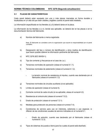 NORMA TÉCNICA COLOMBIANA NTC 3278 (Segunda actualización)
17
5.1 PLACAS DE CARACTERÍSTICAS
Cada panel deberá estar equipado con una o más placas marcadas en forma durable y
localizadas en un sitio tal que sean visibles y legibles cuando el panel está instalado.
La información especificada en los literales a) y b) deberá darse en la placa.
La información de los literales c) a t), donde sea aplicable, se deberá dar en las placas o en la
documentación técnica del fabricante.
a) Nombre del fabricante o marca registrada.
Nota. El fabricante se considera como la organización que asume la responsabilidad por el panel
completo.
b) Designación del tipo o número de identificación u otros medios de identificación
que hacen posible obtener la información pertinente del fabricante.
c) NTC 3278 (IEC 60439-1).
d) Tipo de corriente (y frecuencia en el caso de c.a.).
e) Tensiones nominales de operación (véase el numeral 4.1.1).
f) Tensiones nominales de aislamiento (véase el numeral 4.1.2).
- La tensión nominal de resistencia al impulso, cuando sea declarada por el
fabricante (véase el numeral 4.1.3)
g) Tensiones nominales de circuitos auxiliares (si es aplicable).
h) Límites de operación (véase el numeral 4).
j) Corriente nominal de cada circuito (si es aplicable; véase el numeral 4.2).
k) Resistencia al cortocircuito (véase el numeral 7.5.2).
l) Grado de protección (véase el numeral 7.2.1).
m) Medidas para protección de personas (véase el numeral 7.4).
n) Condiciones de servicio para uso en interiores, exteriores o uso especial, si
difieren de las condiciones usuales de servicio indicadas en el numeral 6.1.
- Grado de polución, cuando sea declarado por el fabricante (véase el
numeral 6.1.2.3).
o) Tipos de sistemas de puesta a tierra para los cuales el panel está diseñado.
 