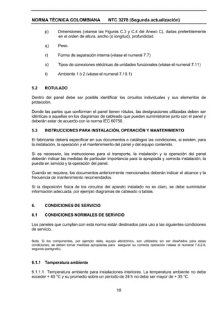 NORMA TÉCNICA COLOMBIANA NTC 3278 (Segunda actualización)
18
p) Dimensiones (véanse las Figuras C.3 y C.4 del Anexo C), dadas preferiblemente
en el orden de altura, ancho (o longitud), profundidad.
q) Peso.
r) Forma de separación interna (véase el numeral 7.7)
s) Tipos de conexiones eléctricas de unidades funcionales (véase el numeral 7.11)
t) Ambiente 1 ó 2 (véase el numeral 7.10.1)
5.2 ROTULADO
Dentro del panel debe ser posible identificar los circuitos individuales y sus elementos de
protección.
Donde las partes que conforman el panel tienen rótulos, las designaciones utilizadas deben ser
idénticas a aquellas en los diagramas de cableado que pueden suministrarse junto con el panel y
deberán estar de acuerdo con la norma IEC 60750.
5.3 INSTRUCCIONES PARA INSTALACIÓN, OPERACIÓN Y MANTENIMIENTO
El fabricante deberá especificar en sus documentos o catálogos las condiciones, si existen, para
la instalación, la operación y el mantenimiento del panel y del equipo contenido.
Si es necesario, las instrucciones para el transporte, la instalación y la operación del panel
deberán indicar las medidas de particular importancia para la apropiada y correcta instalación, la
puesta en servicio y la operación del panel.
Cuando se requiera, los documentos anteriormente mencionados deberán indicar el alcance y la
frecuencia de mantenimiento recomendados.
Si la disposición física de los circuitos del aparato instalado no es claro, se debe suministrar
información adecuada, por ejemplo diagramas de cableado o tablas.
6. CONDICIONES DE SERVICIO
6.1 CONDICIONES NORMALES DE SERVICIO
Los paneles que cumplan con esta norma están destinados para uso a las siguientes condiciones
de servicio.
Nota. Si los componentes, por ejemplo relés, equipo electrónico, son utilizados sin ser diseñados para estas
condiciones, se deben tomar medidas apropiadas para asegurar su correcta operación (véase el numeral 7.6.2.4,
segundo parágrafo).
6.1.1 Temperatura ambiente
6.1.1.1 Temperatura ambiente para instalaciones interiores. La temperatura ambiente no debe
exceder + 40 °C y su promedio sobre un período de 24 h no debe ser mayor de + 35 °C.
 