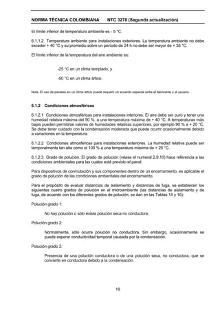 NORMA TÉCNICA COLOMBIANA NTC 3278 (Segunda actualización)
19
El límite inferior de temperatura ambiente es - 5 °C.
6.1.1.2 Temperatura ambiente para instalaciones exteriores. La temperatura ambiente no debe
exceder + 40 °C y su promedio sobre un período de 24 h no debe ser mayor de + 35 °C.
El límite inferior de la temperatura del aire ambiente es:
-25 °C en un clima templado, y
-50 °C en un clima ártico.
Nota. El uso de paneles en un clima ártico puede requerir un acuerdo especial entre el fabricante y el usuario.
6.1.2 Condiciones atmosféricas
6.1.2.1 Condiciones atmosféricas para instalaciones interiores. El aire debe ser puro y tener una
humedad relativa máxima del 50 %, a una temperatura máxima de + 40 °C. A temperaturas más
bajas pueden permitirse valores de humedades relativas superiores, por ejemplo 90 % a + 20 °C.
Se debe tener cuidado con la condensación moderada que puede ocurrir ocasionalmente debido
a variaciones en la temperatura.
6.1.2.2 Condiciones atmosféricas para instalaciones exteriores. La humedad relativa puede ser
temporalmente tan alta como el 100 % a una temperatura máxima de + 25 °C.
6.1.2.3 Grado de polución. El grado de polución (véase el numeral 2.9.10) hace referencia a las
condiciones ambientales para las cuales está previsto el panel.
Para dispositivos de conmutación y sus componentes dentro de un encerramiento, es aplicable el
grado de polución de las condiciones ambientales del encerramiento.
Para el propósito de evaluar distancias de aislamiento y distancias de fuga, se establecen los
siguientes cuatro grados de polución en el microambiente (las distancias de aislamiento y de
fuga, de acuerdo con los diferentes grados de polución, se dan en las Tablas 14 y 16):
Polución grado 1:
No hay polución o sólo existe polución seca no conductora.
Polución grado 2:
Normalmente, sólo ocurre polución no conductora. Sin embargo, ocasionalmente se
puede esperar conductividad temporal causada por la condensación.
Polución grado 3:
Presencia de una polución conductora o de una polución seca, no conductora, que se
convierte en conductora debido a la condensación.
 