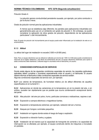 NORMA TÉCNICA COLOMBIANA NTC 3278 (Segunda actualización)
20
Polución Grado 4:
La polución genera conductividad persistente causada, por ejemplo, por polvo conductor o
por la lluvia o nieve.
Grado de polución normal para las aplicaciones industriales:
A menos que se establezca algo diferente, los paneles para aplicaciones industriales son
generalmente para uso en un ambiente con grado de polución 3. Sin embargo, se puede
considerar la aplicación de otros grados de polución, dependiendo de las aplicaciones
particulares* o del microambiente.
Nota. El grado de polución del microambiente para el equipo puede estar influenciado por la instalación de este en un
encerramiento.
6.1.3 Altitud
La altitud del lugar de instalación no excede 2 000 m (6 600 pies).
Nota. Para un equipo electrónico que se utilizará en altitudes por encima de 1 000 m (3 300 pies) puede considerarse la
reducción de la rigidez dieléctrica y del efecto de enfriamiento del aire. El equipo electrónico destinado para operar a
estas condiciones debe diseñarse o utilizarse según lo acordado entre el fabricante y el usuario.
6.2 CONDICIONES ESPECIALES DE SERVICIO
Donde exista alguna de las siguientes condiciones especiales de servicio, los requisitos particulares
aplicables deben cumplirse o acordarse especialmente entre el usuario y el fabricante. El usuario
deberá informar al fabricante si tales condiciones especiales de servicio existen.
Algunas condiciones especiales de servicio son, por ejemplo:
6.2.1 Los valores de temperatura, de humedad relativa y/o de altitud diferentes de aquellos
especificados en el numeral 6.1.
6.2.2 Aplicaciones en donde las variaciones en la temperatura y/o en la presión del aire, o en
ambos, suceden tan rápidamente que es posible que ocurra condensación excepcional dentro
del panel.
6.2.3 Alta polución del aire por polvo, humo, partículas corrosivas o radioactivas, vapores o sal.
6.2.4 Exposición a campos eléctricos o magnéticos fuertes.
6.2.5 Exposición a temperaturas extremas; por ejemplo, radiación del sol u hornos.
6.2.6 Ataques por hongos o animales pequeños.
6.2.7 Instalación en lugares donde exista el riesgo de fuego o explosión.
6.2.8 Exposición a vibración fuerte y a golpes.
6.2.9 Instalación de tal manera que la capacidad de transporte de corriente o la capacidad de
interrupción se ve afectada; por ejemplo, el equipo construido dentro de máquinas o incrustado
en paredes.
 