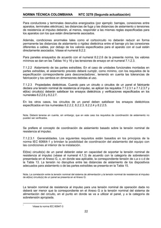 NORMA TÉCNICA COLOMBIANA NTC 3278 (Segunda actualización)
22
Para conductores y terminales desnudos energizados (por ejemplo: barrajes, conexiones entre
aparatos, terminales eléctricas), las distancias de fuga y las distancias de aislamiento o tensiones
de resistencia al impulso deberán, al menos, responder a las mismas reglas especificadas para
los aparatos con los que están directamente asociados.
Además, condiciones anormales tales como el cortocircuito no deberán reducir en forma
permanente las distancias de aislamiento o rigidez dieléctrica entre el barraje y/o las conexiones
diferentes a cables, por debajo de los valores especificados para el aparato con el cual están
directamente asociados. Véase el numeral 8.2.2.
Para paneles ensayados de acuerdo con el numeral 8.2.2.6 de la presente norma, los valores
mínimos se dan en las Tablas 14 y 16 y las tensiones de ensayo en el numeral 7.1.2.3.
7.1.2.2 Aislamiento de las partes extraíbles. En el caso de unidades funcionales montadas en
partes extraíbles, el aislamiento previsto deberá cumplir, como mínimo, con los requisitos de la
especificación correspondiente para desconectadores*
, teniendo en cuenta las tolerancias de
fabricación y los cambios en dimensiones debidas al uso.
7.1.2.3 Propiedades dieléctricas. Cuando para un circuito o circuitos de un panel el fabricante
declara una tensión nominal de resistencia al impulso, se aplican los requisitos 7.1.2.3.1 a 7.1.2.3.7 y
el(los) circuito(s) deberán satisfacer los ensayos dieléctricos y verificaciones especificados en los
numerales 8.2.2.6 y 8.2.2.7.
En los otros casos, los circuitos de un panel deben satisfacer los ensayos dieléctricos
especificados en los numerales 8.2.2.2, 8.2.2.3, 8.2.2.4 y 8.2.2.5.
Nota. Deberá tenerse en cuenta, sin embargo, que en este caso los requisitos de coordinación de aislamiento no
pueden ser verificados.
Se prefiere el concepto de coordinación de aislamiento basado sobre la tensión nominal de
resistencia al impulso.
7.1.2.3.1 Generalidades. Los siguientes requisitos están basados en los principios de la
norma IEC 60664-1 y brindan la posibilidad de coordinación del aislamiento del equipo con
las condiciones al interior de la instalación.
El(los) circuito(s) de un panel deberán estar en capacidad de soportar la tensión nominal de
resistencia al impulso (véase el numeral 4.1.3) de acuerdo con la categoría de sobretensión
presentada en el Anexo G, o, en donde sea aplicable, la correspondiente tensión de c.a o c.d de
la Tabla 13. La tensión no disruptiva entre las distancias de aislamiento de los dispositivos
adecuados para aislamiento o de las partes extraíbles se presenta en la Tabla 15.
Nota. La correlación entre la tensión nominal del sistema de alimentación y la tensión nominal de resistencia al impulso
de el(los) circuito(s) de un panel se presenta en el Anexo G.
La tensión nominal de resistencia al impulso para una tensión nominal de operación dada no
deberá ser menor que la correspondiente en el Anexo G a la tensión nominal del sistema de
alimentación del circuito, en el punto en donde se va a utilizar el panel, y a la categoría de
sobretensión apropiada.
*
Véase la norma IEC 60947-3
 