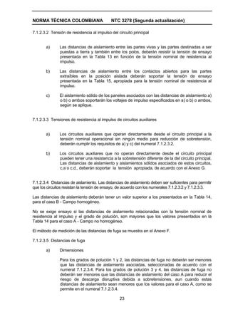 NORMA TÉCNICA COLOMBIANA NTC 3278 (Segunda actualización)
23
7.1.2.3.2 Tensión de resistencia al impulso del circuito principal
a) Las distancias de aislamiento entre las partes vivas y las partes destinadas a ser
puestas a tierra y también entre los polos, deberán resistir la tensión de ensayo
presentada en la Tabla 13 en función de la tensión nominal de resistencia al
impulso.
b) Las distancias de aislamiento entre los contactos abiertos para las partes
extraíbles en la posición aislada deberán soportar la tensión de ensayo
presentada en la Tabla 15, apropiada para la tensión nominal de resistencia al
impulso.
c) El aislamiento sólido de los paneles asociados con las distancias de aislamiento a)
o b) o ambos soportarán los voltajes de impulso especificados en a) o b) o ambos,
según se aplique.
7.1.2.3.3 Tensiones de resistencia al impulso de circuitos auxiliares
a) Los circuitos auxiliares que operan directamente desde el circuito principal a la
tensión nominal operacional sin ningún medio para reducción de sobretensión,
deberán cumplir los requisitos de a) y c) del numeral 7.1.2.3.2.
b) Los circuitos auxiliares que no operan directamente desde el circuito principal
pueden tener una resistencia a la sobretensión diferente de la del circuito principal.
Las distancias de aislamiento y aislamientos sólidos asociados de estos circuitos,
c.a o c.d., deberán soportar la tensión apropiada, de acuerdo con el Anexo G.
7.1.2.3.4 Distancias de aislamiento. Las distancias de aislamiento deben ser suficientes para permitir
que los circuitos resistan la tensión de ensayo, de acuerdo con los numerales 7.1.2.3.2 y 7.1.2.3.3.
Las distancias de aislamiento deberán tener un valor superior a los presentados en la Tabla 14,
para el caso B - Campo homogéneo.
No se exige ensayo si las distancias de aislamiento relacionadas con la tensión nominal de
resistencia al impulso y el grado de polución, son mayores que los valores presentados en la
Tabla 14 para el caso A - Campo no homogéneo.
El método de medición de las distancias de fuga se muestra en el Anexo F.
7.1.2.3.5 Distancias de fuga
a) Dimensiones
Para los grados de polución 1 y 2, las distancias de fuga no deberán ser menores
que las distancias de aislamiento asociadas, seleccionadas de acuerdo con el
numeral 7.1.2.3.4. Para los grados de polución 3 y 4, las distancias de fuga no
deberán ser menores que las distancias de aislamiento del caso A para reducir el
riesgo de descarga disruptiva debida a sobretensiones, aun cuando estas
distancias de aislamiento sean menores que los valores para el caso A, como se
permite en el numeral 7.1.2.3.4.
 