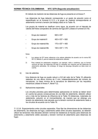 NORMA TÉCNICA COLOMBIANA NTC 3278 (Segunda actualización)
24
El método de medición de las distancias de fuga se presenta en el Anexo F.
Las distancias de fuga deberán corresponder a un grado de polución como el
especificado en el numeral 6.1.2.3 y al grupo de material correspondiente al
aislamiento nominal o tensión (de trabajo) dado en la Tabla 16.
Los grupos de material se clasifican como sigue, de acuerdo con el intervalo de
valores del Índice comparativo de caminos de fuga (ICF) (véase el numeral 2.9.18):
- Grupo de material I 600 ≤ ICF
- Grupo de material II 400 ≤ ICF < 600
- Grupo de material IIIa 175 ≤ ICF < 400
- Grupo de material IIIb 100 ≤ ICF < 175
Notas:
1) Los valores de ICF hacen referencia a los valores obtenidos de acuerdo con la norma IEC
60112, Método A, para el material de aislamiento utilizado.
2) Para material de aislamiento inorgánico, por ejemplo: vidrio o cerámica, que no forman
caminos de fuga, las distancias de fuga no necesitan ser mayores que las distancias de
aislamiento asociadas. Sin embargo, el riesgo de descarga disruptiva se debe tener en
cuenta.
b) Uso de salientes
Una distancia de fuga se puede reducir a 0,8 del valor de la Tabla 16 utilizando
salientes de una altura mínima de 2 mm, independientemente del número de
nervaduras. La base mínima de la nervadura se determina por los requisitos
mecánicos (véase el Anexo F, literal F.2).
c) Aplicaciones especiales
Los circuitos previstos para determinadas aplicaciones en donde se deben tener
en cuenta las graves consecuencias de una falla de aislamiento, deberán utilizar
uno o más de los factores de influencia de la Tabla 16 (distancias, materiales de
aislamiento, polución en el microambiente), de manera que se obtenga una
tensión de aislamiento más elevada que la tensión nominal de aislamiento dada a
los circuitos de acuerdo con la Tabla 16.
7.1.2.3.6 Espaciamientos entre circuitos separados. Para fijar las dimensiones de las distancias
de aislamiento, las distancias de fuga y aislamiento sólido entre circuitos separados, se deberán
utilizar las tensiones más elevadas (tensión nominal de resistencia al impulso para distancias de
aislamiento y aislamiento sólido asociado y tensión nominal de aislamiento para distancias de
fuga).
 