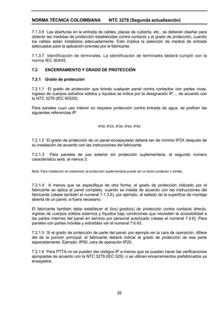 NORMA TÉCNICA COLOMBIANA NTC 3278 (Segunda actualización)
26
7.1.3.6 Las aberturas en la entrada de cables, placas de cubierta, etc., se deberán diseñar para
obtener las medidas de protección establecidas contra contacto y el grado de protección, cuando
los cables están instalados adecuadamente. Esto implica la selección de medios de entrada
adecuados para la aplicación prevista por el fabricante.
7.1.3.7 Identificación de terminales. La identificación de terminales deberá cumplir con la
norma IEC 60445.
7.2 ENCERRAMIENTO Y GRADO DE PROTECCIÓN
7.2.1 Grado de protección
7.2.1.1 El grado de protección que brinda cualquier panel contra contactos con partes vivas,
ingreso de cuerpos extraños sólidos y líquidos se indica por la designación IP..., de acuerdo con
la NTC 3279 (IEC 60529).
Para paneles cuyo uso interior no requiere protección contra entrada de agua, se prefiren las
siguientes referencias IP:
IP00, IP2X, IP3X, IP4X, IP5X
7.2.1.2 El grado de protección de un panel encapsulado deberá ser de mínimo IP2X después de
su instalación de acuerdo con las instrucciones del fabricante.
7.2.1.3 Para paneles de uso exterior sin protección suplementaria, el segundo número
característico será, al menos 3.
Nota. Para instalación en exteriores, la protección suplementaria puede ser un techo protector o similar.
7.2.1.4 A menos que se especifique de otra forma, el grado de protección indicado por el
fabricante se aplica al panel completo, cuando se instala de acuerdo con las instrucciones del
fabricante (véase también el numeral 7.1.3.6), por ejemplo, el sellado de la superficie de montaje
abierta de un panel, si fuera necesario.
El fabricante también debe establecer el (los) grado(s) de protección contra contacto directo,
ingreso de cuerpos sólidos externos y líquidos bajo condiciones que necesiten la accesibilidad a
las partes internas del panel en servicio por personal autorizado (véase el numeral 7.4.6). Para
paneles con partes móviles y extraíbles ver el numeral 7.6.43.
7.2.1.5 Si el grado de protección de parte del panel, por ejemplo en la cara de operación, difiere
del de la porción principal, el fabricante deberá indicar el grado de protección de esa parte
separadamente. Ejemplo: IP00, cara de operación IP20.
7.2.1.6 Para PTTA no se pueden dar códigos IP a menos que se puedan hacer las verificaciones
apropiadas de acuerdo con la NTC 3279 (IEC 529), o se utilicen encerramientos prefabricados ya
ensayados.
 