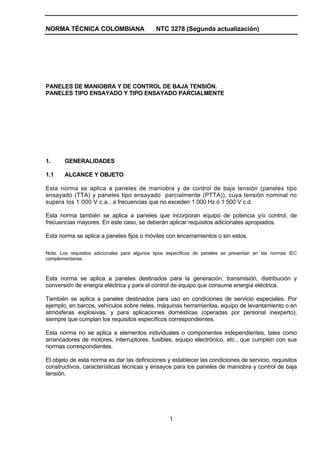 NORMA TÉCNICA COLOMBIANA NTC 3278 (Segunda actualización)
1
PANELES DE MANIOBRA Y DE CONTROL DE BAJA TENSIÓN.
PANELES TIPO ENSAYADO Y TIPO ENSAYADO PARCIALMENTE
1. GENERALIDADES
1.1 ALCANCE Y OBJETO
Esta norma se aplica a paneles de maniobra y de control de baja tensión (paneles tipo
ensayado (TTA) y paneles tipo ensayado parcialmente (PTTA)), cuya tensión nominal no
supera los 1 000 V c.a., a frecuencias que no exceden 1 000 Hz ó 1 500 V c.d.
Esta norma también se aplica a paneles que incorporan equipo de potencia y/o control, de
frecuencias mayores. En este caso, se deberán aplicar requisitos adicionales apropiados.
Esta norma se aplica a paneles fijos o móviles con encerramientos o sin estos.
Nota. Los requisitos adicionales para algunos tipos específicos de paneles se presentan en las normas IEC
complementarias.
Esta norma se aplica a paneles destinados para la generación, transmisión, distribución y
conversión de energía eléctrica y para el control de equipo que consume energía eléctrica.
También se aplica a paneles destinados para uso en condiciones de servicio especiales. Por
ejemplo, en barcos, vehículos sobre rieles, máquinas herramientas, equipo de levantamiento o en
atmósferas explosivas, y para aplicaciones domésticas (operadas por personal inexperto),
siempre que cumplan los requisitos específicos correspondientes.
Esta norma no se aplica a elementos individuales o componentes independientes, tales como
arrancadores de motores, interruptores, fusibles, equipo electrónico, etc., que cumplen con sus
normas correspondientes.
El objeto de esta norma es dar las definiciones y establecer las condiciones de servicio, requisitos
constructivos, características técnicas y ensayos para los paneles de maniobra y control de baja
tensión.
 
