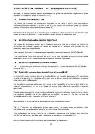 NORMA TÉCNICA COLOMBIANA NTC 3278 (Segunda actualización)
28
embargo, al mismo tiempo deberá mantenerse el grado de protección especificado (para
aparatos incorporados, véase el numeral 7.6.2.4).
7.3 AUMENTO DE TEMPERATURA
Los límites de aumento de temperatura indicados en la Tabla 2 aplica para temperaturas
ambiente promedio menores o iguales a 35 °C y no deben ser excedidos para los paneles,
cuando se verifiquen de acuerdo con el numeral 8.2.1.
Nota. El aumento de temperatura de un elemento o parte es la diferencia entre la temperatura de este elemento o parte
medida de acuerdo con el numeral 8.2.1.5 y la temperatura del aire ambiente en el exterior del panel.
7.4 PROTECCIÓN CONTRA CHOQUE ELÉCTRICO
Los siguientes requisitos tienen como propósito asegurar que las medidas de protección
requeridas se obtienen cuando un panel se instala en un sistema que cumple con las
especificaciones correspondientes.
Para medidas de protección generalmente aceptadas, referirse a la norma IEC 60364-4-41.
Esas medidas de protección, de particular importancia para un panel, se reproducen en detalle
enseguida, teniendo en cuenta las necesidades específicas de los paneles.
7.4.1 Protección contra contacto directo e indirecto
7.4.1.1 Protección por tensión extrabaja de seguridad. (Véase la norma IEC 60364-4-41,
numeral 411.1).
7.4.2 Protección contra contacto directo (véase el numeral 2.6.8)
La protección contra contacto directo se puede obtener por medidas de construcción apropiadas
en el mismo panel o por medidas adicionales que se tomen durante la instalación; se puede
exigir información al fabricante.
Un ejemplo de medidas adicionales por tomar es la instalación de un panel tipo abierto sin
mayores disposiciones, en un lugar donde el acceso está solamente permitido a personal
autorizado.
Pueden seleccionarse una o más de las medidas de protección definidas posteriormente, según
los requisitos establecidos en los siguientes numerales. La selección de las medidas de
protección se deberá acordar entre fabricante y usuario.
Nota. La información de los catálogos del fabricante puede tomar el lugar de este acuerdo.
7.4.2.1 Protección por aislamiento de las partes vivas. Las partes vivas se deberán cubrir
completamente con aislamiento, que sólo se podrá retirar destruyéndolo.
Este aislamiento se deberá fabricar de materiales adecuados que resistan los esfuerzos
mecánicos, eléctricos y térmicos a los cuales puede someterse durante el servicio.
Nota. Los cables son ejemplos de componentes eléctricos envueltos en el aislamiento.
 