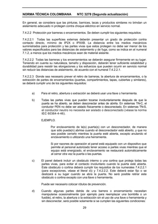 NORMA TÉCNICA COLOMBIANA NTC 3278 (Segunda actualización)
29
En general, se considera que las pinturas, barnices, lacas y productos similares no brindan un
aislamiento adecuado ni protegen contra choque eléctrico en servicio normal.
7.4.2.2 Protección por barreras o encerramientos. Se deben cumplir los siguientes requisitos:
7.4.2.2.1 Todas las superficies externas deberán presentar un grado de protección contra
contacto directo, mínimo de IP2X o IPXXB. La distancia entre los medios mecánicos
suministrados para protección y las partes vivas que estos protegen no debe ser menor de los
valores especificados para las distancias de aislamiento y de fuga, como se indica en el numeral
7.1.2, a menos que los medios mecánicos sean de material aislante.
7.4.2.2.2 Todas las barreras y los encerramientos se deberán asegurar firmemente en su lugar.
Teniendo en cuenta su naturaleza, tamaño y disposición, deberán tener suficiente estabilidad y
durabilidad para resistir las elongaciones y los esfuerzos que pueden ocurrir en servicio normal
sin reducir las distancias de aislamiento, de acuerdo con el numeral 7.4.2.2.1.
7.4.2.2.3 Donde sea necesario prever el retiro de barreras, la abertura de encerramientos, o la
extracción de partes de encerramientos (puertas, compartimientos, tapas, cubiertas y similares),
se deberá cumplir uno de los siguientes requisitos:
a) Para el retiro, abertura o extracción se deberá usar una llave o herramienta.
b) Todas las partes vivas que pueden tocarse involuntariamente después de que la
puerta se ha abierto, se deben desconectar antes de abrirla. En sistemas TN-C, el
conductor PEN no debe ser aislado físicamente o desconectado. En sistemas TN-S,
el conductor neutro no necesita ser aislado o desconectado (véase la norma
IEC 60364-4-46).
EJEMPLO.
Por enclavamiento de la(s) puerta(s) con un desconectador, de manera
que sólo pueda(n) abrirse cuando el desconectador está abierto, y que no
sea posible cerrarlo mientras la puerta esté abierta, excepto anulando el
enclavamiento o utilizando una herramienta.
Si por razones de operación el panel está equipado con un dispositivo que
permite al personal autorizado tener acceso a partes vivas mientras que el
equipo está energizado, el enclavamiento se restaurará automáticamente
al cerrar otra vez la puerta o las puertas.
c) El panel deberá incluir un obstáculo interno o una cortina que proteja todas las
partes vivas, para evitar el contacto involuntario cuando la puerta esté abierta.
Este obstáculo o cortina deberá cumplir los requisitos de los numerales 7.4.2.2.1
(para excepciones, véase el literal d)) y 7.4.2.2.2. Este deberá estar fijo o se
deslizará a su lugar cuando se abra la puerta. No será posible retirar este
obstáculo o cortina excepto con una llave o herramienta.
Puede ser necesario colocar rótulos de prevención.
d) Cuando algunas partes detrás de una barrera o encerramiento necesitan
manipularse ocasionalmente (por ejemplo para reemplazar una bombilla o un
fusible), el retiro, la abertura o la extracción sin el uso de una llave o herramienta y
sin desconectar, será posible solamente si se cumplen las siguientes condiciones:
 