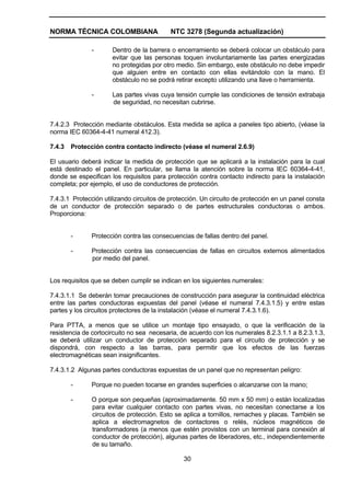 NORMA TÉCNICA COLOMBIANA NTC 3278 (Segunda actualización)
30
- Dentro de la barrera o encerramiento se deberá colocar un obstáculo para
evitar que las personas toquen involuntariamente las partes energizadas
no protegidas por otro medio. Sin embargo, este obstáculo no debe impedir
que alguien entre en contacto con ellas evitándolo con la mano. El
obstáculo no se podrá retirar excepto utilizando una llave o herramienta.
- Las partes vivas cuya tensión cumple las condiciones de tensión extrabaja
de seguridad, no necesitan cubrirse.
7.4.2.3 Protección mediante obstáculos. Esta medida se aplica a paneles tipo abierto, (véase la
norma IEC 60364-4-41 numeral 412.3).
7.4.3 Protección contra contacto indirecto (véase el numeral 2.6.9)
El usuario deberá indicar la medida de protección que se aplicará a la instalación para la cual
está destinado el panel. En particular, se llama la atención sobre la norma IEC 60364-4-41,
donde se especifican los requisitos para protección contra contacto indirecto para la instalación
completa; por ejemplo, el uso de conductores de protección.
7.4.3.1 Protección utilizando circuitos de protección. Un circuito de protección en un panel consta
de un conductor de protección separado o de partes estructurales conductoras o ambos.
Proporciona:
- Protección contra las consecuencias de fallas dentro del panel.
- Protección contra las consecuencias de fallas en circuitos externos alimentados
por medio del panel.
Los requisitos que se deben cumplir se indican en los siguientes numerales:
7.4.3.1.1 Se deberán tomar precauciones de construcción para asegurar la continuidad eléctrica
entre las partes conductoras expuestas del panel (véase el numeral 7.4.3.1.5) y entre estas
partes y los circuitos protectores de la instalación (véase el numeral 7.4.3.1.6).
Para PTTA, a menos que se utilice un montaje tipo ensayado, o que la verificación de la
resistencia de cortocircuito no sea necesaria, de acuerdo con los numerales 8.2.3.1.1 a 8.2.3.1.3,
se deberá utilizar un conductor de protección separado para el circuito de protección y se
dispondrá, con respecto a las barras, para permitir que los efectos de las fuerzas
electromagnéticas sean insignificantes.
7.4.3.1.2 Algunas partes conductoras expuestas de un panel que no representan peligro:
- Porque no pueden tocarse en grandes superficies o alcanzarse con la mano;
- O porque son pequeñas (aproximadamente. 50 mm x 50 mm) o están localizadas
para evitar cualquier contacto con partes vivas, no necesitan conectarse a los
circuitos de protección. Esto se aplica a tornillos, remaches y placas. También se
aplica a electromagnetos de contactores o relés, núcleos magnéticos de
transformadores (a menos que estén provistos con un terminal para conexión al
conductor de protección), algunas partes de liberadores, etc., independientemente
de su tamaño.
 