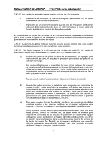 NORMA TÉCNICA COLOMBIANA NTC 3278 (Segunda actualización)
31
7.4.3.1.3 Los medios de operación manual (manijas, ruedas, etc.) deberán estar:
- Conectados eléctricamente de una manera segura y permanente, con las partes
conectadas a los circuitos de protección,
- O provistos de un aislamiento adicional que los aísla de otras partes conductoras
del panel. Este aislamiento debe tener un valor nominal por lo menos igual a la
tensión de aislamiento máxima del dispositivo asociado.
Es preferible que las partes de los medios de accionamiento manual, accionados normalmente
por la mano durante la operación, se fabriquen o cubran de material aislante nominal previsto
para la tensión de aislamiento máxima del equipo.
7.4.3.1.4 En general, las partes metálicas cubiertas con una capa de barniz o laca no se pueden
considerar aisladas adecuadamente para cumplir con estos requisitos.
7.4.3.1.5 Se deberá asegurar la continuidad de los circuitos de protección por medio de
interconexiones efectivas, directamente o por medio de conductores de protección.
a) Cuando una parte de un panel se retira del encerramiento, por ejemplo, para
mantenimiento de rutina, los circuitos de protección para el resto del panel no se
deberán interrumpir.
Los medios utilizados para el ensamblaje de varias partes metálicas de un panel
se consideran suficientes para asegurar continuidad de los circuitos de protección,
si las precauciones tomadas garantizan buena conductividad permanente y una
capacidad de transporte de corriente suficiente para resistir la corriente de falla a
tierra que pueda fluir en el panel.
Nota. Los conduits metálicos flexibles no se deben utilizar como conductores de protección.
b) Cuando las partes removibles o extraíbles están equipadas con superficies de
soporte metálico, estas superficies se consideran suficientes para asegurar la
continuidad de los circuitos de protección siempre que la presión ejercida sobre
estos sea suficientemente alta. Puede ser necesario tomar precauciones para
garantizar conductividad buena y permanente. La continuidad del circuito de
protección de una parte extraíble deberá permanecer efectiva desde la posición
conectada hasta la posición desconectada, inclusive.
c) Para tapas, puertas, láminas de cubierta y similares, las conexiones atornilladas
metálicas usuales y las bisagras metálicas se consideran suficientes para
asegurar continuidad, considerando que ningún equipo eléctrico esté fijo a ellas.
Si hay aparatos con una tensión que sobrepasa los límites extra bajos fijos a las
tapas, puertas, láminas de cubierta, etc., se deben tomar las medidas para
asegurar la continuidad de los circuitos de protección. Se recomienda equipar
estas partes con un conductor de protección adherido cuidadosamente, cuya área
de sección transversal depende de la sección transversal máxima del terminal de
la fuente del equipo fijo. También se considerará satisfactoria una conexión
eléctrica equivalente especialmente diseñada para este propósito (contacto
deslizante, bisagras protegidas contra corrosión).
 
