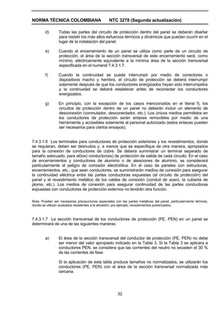 NORMA TÉCNICA COLOMBIANA NTC 3278 (Segunda actualización)
32
d) Todas las partes del circuito de protección dentro del panel se deberán diseñar
para resistir los más altos esfuerzos térmicos y dinámicos que puedan ocurrir en el
lugar de la instalación del panel.
e) Cuando el encerramiento de un panel se utiliza como parte de un circuito de
protección, el área de la sección transversal de este encerramiento será, como
mínimo, eléctricamente equivalente a la mínima área de la sección transversal
especificada en el numeral 7.4.3.1.7.
f) Cuando la continuidad se puede interrumpir por medio de conectores o
dispositivos macho y hembra, el circuito de protección se deberá interrumpir
solamente después de que los conductores energizados hayan sido interrumpidos
y la continuidad se deberá establecer antes de reconectar los conductores
energizados.
g) En principio, con la excepción de los casos mencionados en el literal f), los
circuitos de protección dentro de un panel no deberán incluir un elemento de
desconexión (conmutador, desconectador, etc.). Los únicos medios permitidos en
los conductores de protección serán enlaces removibles por medio de una
herramienta y accesibles solamente al personal autorizado (estos enlaces pueden
ser necesarios para ciertos ensayos).
7.4.3.1.6 Los terminales para conductores de protección exteriores y los revestimientos, donde
se requieran, deben ser desnudos y, a menos que se especifique de otra manera, apropiados
para la conexión de conductores de cobre. Se deberá suministrar un terminal separado de
tamaño adecuado, para el(los) conductor(es) de protección de salida de cada circuito. En el caso
de encerramientos y conductores de aluminio o de aleaciones de aluminio, se considerará
particularmente el peligro de corrosión electrolítica. En el caso de paneles con estructuras,
encerramientos, etc., que sean conductores, se suministrarán medios de conexión para asegurar
la continuidad eléctrica entre las partes conductoras expuestas (el circuito de protección) del
panel y el revestimiento metálico de los cables de conexión (conduit de acero, la cubierta de
plomo, etc.). Los medios de conexión para asegurar continuidad de las partes conductoras
expuestas con conductores de protección externos no tendrán otra función.
Nota. Pueden ser necesarias precauciones especiales con las partes metálicas del panel, particularmente láminas,
donde se utilizan acabados resistentes a la abrasión; por ejemplo, revestimientos pulverizados.
7.4.3.1.7 La sección transversal de los conductores de protección (PE, PEN) en un panel se
determinará de una de las siguientes maneras:
a) El área de la sección transversal del conductor de protección (PE, PEN) no debe
ser menor del valor apropiado indicado en la Tabla 3. Si la Tabla 3 se aplicara a
conductores PEN, se considera que las corrientes del neutro no exceden el 30 %
de las corrientes de fase.
Si la aplicación de esta tabla produce tamaños no normalizados, se utilizarán los
conductores (PE, PEN) con el área de la sección transversal normalizada más
cercana.
 