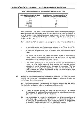 NORMA TÉCNICA COLOMBIANA NTC 3278 (Segunda actualización)
33
Tabla 3. Sección transversal de los conductores de protección (PE, PEN)
Área de sección transversal de los
conductores de fase S
mm²
Área transversal mínima del conductor de
protección correspondiente (PE, PEN) Sp
mm²
S ≤ 16
16 < S ≤ 35
35 < S ≤ 400
400 < S ≤ 800
S > 800
S
16
S/2
200
S/4
Los valores de la Tabla 3 son válidos solamente si el conductor de protección (PE,
PEN) está fabricado del mismo metal que los conductores de fase. Si no es así, el
área de sección transversal del conductor de protección se debe determinar en
una forma que produzca conductancia equivalente a aquella que resulta de la
aplicación de la Tabla 3.
Para conductores PEN se deben aplicar los siguientes requerimientos adicionales:
- el área mínima de la sección transversal debe ser 10 mm2
Cu o 16 mm2
Al;
- el conductor de protección PEN no necesita estar aislado dentro de un
panel;
- las partes estructurales no deben ser usadas como un conductor de
protección PEN. Sin embargo, rieles de montaje hechos de Cu o Al pueden
ser usados como conductores de protección PEN.
- Para ciertas aplicaciones en las cuales la corriente en el conductor de
protección PEN puede alcanzar altos valores, por ejemplo grandes
instalaciones de luz fluorescente, un conductor de protección PEN que
tenga la misma o mayor capacidad de conducción de corriente de los
conductores de fase puede ser necesario, sujeto a acuerdo especial entre
el fabricante y el usuario.
b) El área de sección transversal del conductor de protección (PE, PEN) se deberá
calcular con ayuda de la fórmula indicada en el anexo B u obtenida por algún otro
método, por ejemplo, por ensayo.
Para determinar la sección transversal de conductores de protección (PE, PEN),
las siguientes condiciones deberán cumplirse simultáneamente:
1) Cuando se realiza el ensayo de acuerdo con el numeral 8.2.4.2, el valor de
la impedancia de bucle de falla deberá cumplir las condiciones requeridas
para la operación del elemento de protección;
2) Las condiciones de operación del elemento de protección eléctrica se
deberán escoger para eliminar la posibilidad de que la corriente de falla en
el conductor de protección (PE, PEN) cause un aumento de temperatura,
que tienda a afectar este conductor o su continuidad eléctrica.
 