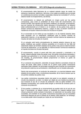 NORMA TÉCNICA COLOMBIANA NTC 3278 (Segunda actualización)
35
b) El encerramiento debe fabricarse de un material aislante capaz de resistir los
esfuerzos mecánicos, eléctricos y térmicos a los cuales es posible que se someta
en condiciones de servicio normales o especiales (véanse los numerales 6.1 y 6.2) y
deberá resistir el envejecimiento y las llamas.
c) El encerramiento no deberá ser perforado en ningún punto por las partes
conductoras, para evitar la posibilidad de llevar fuera del encerramiento una
tensión de falla. Esto significa que las partes metálicas, por ejemplo, accionadores,
que por razones de construcción deben atravesar el encerramiento, se deberán
aislar suficientemente en el interior o en el exterior, de las partes vivas, para la
tensión nominal de aislamiento máxima, y según el caso, la tensión nominal de
resistencia al impulso máxima de todos los circuitos en el panel.
Si un accionador es de metal (ya sea recubierto o no de material aislante) debe
estar equipado con un aislamiento clasificado para la tensión nominal de
aislamiento máxima y, si es aplicable, la tensión nominal máxima de resistencia al
impulso de todos los circuitos en el panel.
Si un actuador está hecho principalmente de material aislante ninguna de sus
partes metálicas que puedan volverse accesibles en el evento de una falla del
aislamiento deben ser también aisladas de las partes vivas para la máxima tensión
nominal de aislamiento, y si es aplicable, la máxima tensión nominal de resistencia
al impulso de todos los circuitos del panel.
d) El encerramiento, cuando el panel está listo para operación y conectado a la
fuente, deberá albergar todas las partes vivas, las partes conductoras expuestas y
aquellas que pertenecen a un circuito de protección, de manera que no puedan
ser tocadas. El encerramiento deberá proporcionar al menos un grado de
protección IP3XD***
Si un conductor de protección, extendido al equipo eléctrico conectado al lado de
carga del panel, debe pasar a través de un panel cuyas partes conductoras
expuestas están aisladas, los terminales necesarios para conectar los conductores
de protección externos se suministrarán e identificarán con el rotulado adecuado.
Dentro del encerramiento, el conductor de protección y su terminal deberán estar
aislados de las partes vivas y conductoras expuestas, de la misma manera que se
encuentran aisladas las partes vivas.
e) Las partes conductoras expuestas dentro del panel no se deberán conectar al
circuito de protección, es decir, no deben ser objeto de una medida de protección
que involucre el uso de un circuito de protección. Esto se aplica también a los
aparatos incorporados, aun cuando estos tengan un terminal de conexión para un
conductor de protección.
f) Si las puertas o cubiertas de un encerramiento se pueden abrir sin el uso de una
llave o herramienta, se deberá colocar un obstáculo de material aislante para
ofrecer protección contra contacto involuntario, no solamente con las partes vivas
accesibles, sino también en las partes conductoras expuestas que son accesibles
solamente después de que la cubierta se ha abierto; este obstáculo, sin embargo,
no se debe poder retirar excepto por medio de una herramienta.
***
Véase la NTC 3279 (IEC 60529)
 