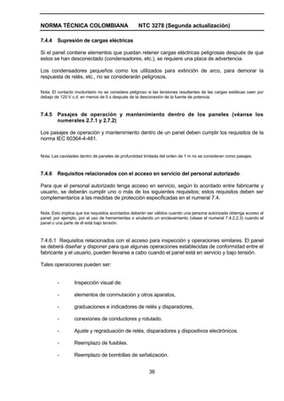 NORMA TÉCNICA COLOMBIANA NTC 3278 (Segunda actualización)
36
7.4.4 Supresión de cargas eléctricas
Si el panel contiene elementos que puedan retener cargas eléctricas peligrosas después de que
estos se han desconectado (condensadores, etc.), se requiere una placa de advertencia.
Los condensadores pequeños como los utilizados para extinción de arco, para demorar la
respuesta de relés, etc., no se considerarán peligrosos.
Nota. El contacto involuntario no se considera peligroso si las tensiones resultantes de las cargas estáticas caen por
debajo de 120 V c.d. en menos de 5 s después de la desconexión de la fuente de potencia.
7.4.5 Pasajes de operación y mantenimiento dentro de los paneles (véanse los
numerales 2.7.1 y 2.7.2)
Los pasajes de operación y mantenimiento dentro de un panel deben cumplir los requisitos de la
norma IEC 60364-4-481.
Nota. Las cavidades dentro de paneles de profundidad limitada del orden de 1 m no se consideran como pasajes.
7.4.6 Requisitos relacionados con el acceso en servicio del personal autorizado
Para que el personal autorizado tenga acceso en servicio, según lo acordado entre fabricante y
usuario, se deberán cumplir uno o más de los siguientes requisitos; estos requisitos deben ser
complementarios a las medidas de protección especificadas en el numeral 7.4.
Nota. Esto implica que los requisitos acordados deberán ser válidos cuando una persona autorizada obtenga acceso al
panel; por ejemplo, por el uso de herramientas o anulando un enclavamiento (véase el numeral 7.4.2.2.3) cuando el
panel o una parte de él está bajo tensión.
7.4.6.1 Requisitos relacionados con el acceso para inspección y operaciones similares. El panel
se deberá diseñar y disponer para que algunas operaciones establecidas de conformidad entre el
fabricante y el usuario, pueden llevarse a cabo cuando el panel está en servicio y bajo tensión.
Tales operaciones pueden ser:
- Inspección visual de:
- elementos de conmutación y otros aparatos,
- graduaciones e indicadores de relés y disparadores,
- conexiones de conductores y rotulado.
- Ajuste y regraduación de relés, disparadores y dispositivos electrónicos.
- Reemplazo de fusibles.
- Reemplazo de bombillas de señalización.
 