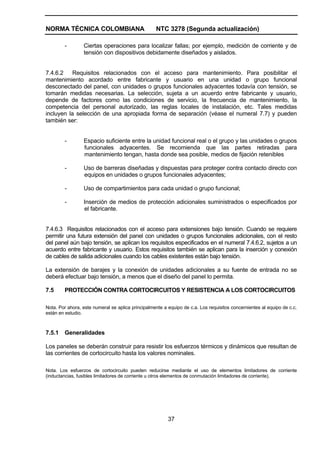 NORMA TÉCNICA COLOMBIANA NTC 3278 (Segunda actualización)
37
- Ciertas operaciones para localizar fallas; por ejemplo, medición de corriente y de
tensión con dispositivos debidamente diseñados y aislados.
7.4.6.2 Requisitos relacionados con el acceso para mantenimiento. Para posibilitar el
mantenimiento acordado entre fabricante y usuario en una unidad o grupo funcional
desconectado del panel, con unidades o grupos funcionales adyacentes todavía con tensión, se
tomarán medidas necesarias. La selección, sujeta a un acuerdo entre fabricante y usuario,
depende de factores como las condiciones de servicio, la frecuencia de mantenimiento, la
competencia del personal autorizado, las reglas locales de instalación, etc. Tales medidas
incluyen la selección de una apropiada forma de separación (véase el numeral 7.7) y pueden
también ser:
- Espacio suficiente entre la unidad funcional real o el grupo y las unidades o grupos
funcionales adyacentes. Se recomienda que las partes retiradas para
mantenimiento tengan, hasta donde sea posible, medios de fijación retenibles
- Uso de barreras diseñadas y dispuestas para proteger contra contacto directo con
equipos en unidades o grupos funcionales adyacentes;
- Uso de compartimientos para cada unidad o grupo funcional;
- Inserción de medios de protección adicionales suministrados o especificados por
el fabricante.
7.4.6.3 Requisitos relacionados con el acceso para extensiones bajo tensión. Cuando se requiere
permitir una futura extensión del panel con unidades o grupos funcionales adicionales, con el resto
del panel aún bajo tensión, se aplican los requisitos especificados en el numeral 7.4.6.2, sujetos a un
acuerdo entre fabricante y usuario. Estos requisitos también se aplican para la inserción y conexión
de cables de salida adicionales cuando los cables existentes están bajo tensión.
La extensión de barajes y la conexión de unidades adicionales a su fuente de entrada no se
deberá efectuar bajo tensión, a menos que el diseño del panel lo permita.
7.5 PROTECCIÓN CONTRA CORTOCIRCUITOS Y RESISTENCIA A LOS CORTOCIRCUITOS
Nota. Por ahora, este numeral se aplica principalmente a equipo de c.a. Los requisitos concernientes al equipo de c.c.
están en estudio.
7.5.1 Generalidades
Los paneles se deberán construir para resistir los esfuerzos térmicos y dinámicos que resultan de
las corrientes de cortocircuito hasta los valores nominales.
Nota. Los esfuerzos de cortocircuito pueden reducirse mediante el uso de elementos limitadores de corriente
(inductancias, fusibles limitadores de corriente u otros elementos de conmutación limitadores de corriente).
 
