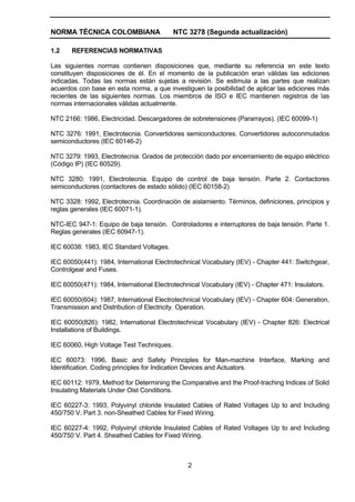NORMA TÉCNICA COLOMBIANA NTC 3278 (Segunda actualización)
2
1.2 REFERENCIAS NORMATIVAS
Las siguientes normas contienen disposiciones que, mediante su referencia en este texto
constituyen disposiciones de él. En el momento de la publicación eran válidas las ediciones
indicadas. Todas las normas están sujetas a revisión. Se estimula a las partes que realizan
acuerdos con base en esta norma, a que investiguen la posibilidad de aplicar las ediciones más
recientes de las siguientes normas. Los miembros de ISO e IEC mantienen registros de las
normas internacionales válidas actualmente.
NTC 2166: 1986, Electricidad. Descargadores de sobretensiones (Pararrayos). (IEC 60099-1)
NTC 3276: 1991, Electrotecnia. Convertidores semiconductores. Convertidores autoconmutados
semiconductores (IEC 60146-2)
NTC 3279: 1993, Electrotecnia. Grados de protección dado por encerramiento de equipo eléctrico
(Código IP) (IEC 60529).
NTC 3280: 1991, Electrotecnia. Equipo de control de baja tensión. Parte 2. Contactores
semiconductores (contactores de estado sólido) (IEC 60158-2)
NTC 3328: 1992, Electrotecnia. Coordinación de aislamiento. Términos, definiciones, principios y
reglas generales (IEC 60071-1).
NTC-IEC 947-1: Equipo de baja tensión. Controladores e interruptores de baja tensión. Parte 1.
Reglas generales (IEC 60947-1).
IEC 60038: 1983, IEC Standard Voltages.
IEC 60050(441): 1984, International Electrotechnical Vocabulary (IEV) - Chapter 441: Switchgear,
Controlgear and Fuses.
IEC 60050(471): 1984, International Electrotechnical Vocabulary (IEV) - Chapter 471: Insulators.
IEC 60050(604): 1987, International Electrotechnical Vocabulary (IEV) - Chapter 604: Generation,
Transmission and Distribution of Electricity. Operation.
IEC 60050(826): 1982, International Electrotechnical Vocabulary (IEV) - Chapter 826: Electrical
Installations of Buildings.
IEC 60060, High Voltage Test Techniques.
IEC 60073: 1996, Basic and Safety Principles for Man-machine Interface, Marking and
Identification. Coding principles for Indication Devices and Actuators.
IEC 60112: 1979, Method for Determining the Comparative and the Proof-traching Indices of Solid
Insulating Materials Under Oist Conditions.
IEC 60227-3: 1993, Polyvinyl chloride Insulated Cables of Rated Voltages Up to and Including
450/750 V. Part 3. non-Sheathed Cables for Fixed Wiring.
IEC 60227-4: 1992, Polyvinyl chloride Insulated Cables of Rated Voltages Up to and Including
450/750 V. Part 4. Sheathed Cables for Fixed Wiring.
 