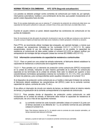 NORMA TÉCNICA COLOMBIANA NTC 3278 (Segunda actualización)
38
Los paneles se deberán proteger contra corrientes de cortocircuito por medio de, por ejemplo,
interruptores automáticos, fusibles o una combinación de los dos, que pueden incorporarse en el
panel o estar dispuestos fuera de éste.
Nota. En los paneles destinados para uso en sistemas IT
*
, el elemento de protección de cortocircuito debe tener una
capacidad de interrupción suficiente en cada polo, a tensión línea a línea, para interrumpir una doble falla a tierra.
Cuando el usuario ordene un panel, deberá especificar las condiciones de cortocircuito en los
puntos de instalación.
Nota. Se recomienda el más alto grado de protección al personal en caso de una falla que conduzca a arco dentro de
un panel, aunque el objetivo principal sea evitar tales arcos mediante un diseño apropiado o limitando su duración.
Para PTTA, se recomienda utilizar montajes tipo ensayado, por ejemplo barrajes, a menos que
se apliquen las excepciones indicadas en los numerales 8.2.3.1.1 a 8.2.3.1.3. En casos
excepcionales, donde el uso de montajes tipo ensayado no es posible, la capacidad de
resistencia al cortocircuito de tales partes (véase el numeral 8.2.3.2.6) se deberá verificar por
extrapolación de montajes del tipo ensayado (véase las normas IEC 60865 e IEC 61117).
7.5.2 Información concerniente a la capacidad de resistencia a cortocircuitos
7.5.2.1 Para un panel con una unidad de entrada solamente, el fabricante deberá establecer la
capacidad de resistencia a cortocircuitos de la siguiente manera:
7.5.2.1.1 Para paneles con un elemento de protección contra cortocircuito (EPCC) incorporado
en la unidad de entrada, indicando el valor máximo permisible de la corriente de cortocircuito
esperada en los terminales de la unidad de entrada. Este valor no deberá ser superior a la(s)
característica(s) nominal(es) apropiada(s) (véanse los numerales 4.3, 4.4, 4.5 y 4.6). Los valores
de factor de potencia y pico correspondientes serán aquellos indicados en el numeral 7.5.3.
Si el dispositivo de protección contra cortocircuito es un fusible o interruptor limitador de corriente,
el fabricante deberá establecer las características del (EPCC) (valor de la corriente nominal,
capacidad de ruptura, corriente de corte, I2
t, etc.).
Si se utiliza un interruptor de circuito con retardo de tiempo, se deberá indicar el máximo retardo
de tiempo y la graduación de la corriente correspondiente a la esperada de cortocircuito.
7.5.2.1.2 Para paneles donde el dispositivo de protección contra cortocircuito no está
incorporado en la unidad de entrada, el fabricante debe indicar la capacidad de resistencia al
cortocircuito, de una o más de las siguientes maneras:
a) La corriente nominal de corta duración admisible (véase el numeral 4.3) junto con
el tiempo asociado si es diferente de 1 s y la corriente nominal de pico admisible
(véase el numeral 4.4).
Nota. Para tiempos máximos de 3 s, la relación entre la corriente de corta duración admisible y el
tiempo asociado está dada por la fórmula:
I
2
t = constante
siempre y cuando el valor pico no exceda la corriente nominal de pico admisible.
*
Véase la norma IEC 60364-3.
 