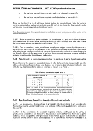 NORMA TÉCNICA COLOMBIANA NTC 3278 (Segunda actualización)
39
b) La corriente nominal de cortocircuito condicional (véase el numeral 4.5).
c) La corriente nominal de cortocircuito con fusible (véase el numeral 4.6).
Para los literales b) y c), el fabricante deberá indicar las características (valor de corriente
nominal, capacidad de ruptura, corriente de corte, I2
t, etc.) de los elementos de protección contra
cortocircuito necesarios para la protección del panel.
Nota. Cuando es necesario el reemplazo de los elementos fusibles, se da por sentado que se utilizan fusibles con las
mismas características.
7.5.2.2 Para un panel con varias unidades de entrada que no son susceptibles de operar
simultáneamente, la capacidad de resistencia al cortocircuito puede indicarse para cada una de
las unidades de entrada, de acuerdo con el numeral 7.5.2.1.
7.5.2.3 Para un panel con varias unidades de entrada que pueden operar simultáneamente, y
para otro con una unidad de entrada y una o más unidades de salida para máquinas rotatorias de
alta potencia que puedan contribuir a la corriente de cortocircuito, mediante un acuerdo especial
se deberán determinar los valores de la corriente de cortocircuito esperada en cada unidad de
entrada, en cada unidad de salida y en los barrajes.
7.5.3 Relación entre la corriente pico admisible y la corriente de corta duración admisible
Para determinar los esfuerzos electrodinámicos, el valor de la corriente pico admisible se debe
obtener al multiplicar la corriente de corta duración por el factor n. Los valores normalizados para
el factor n y el correspondiente factor de potencia se indican en la Tabla 4.
Tabla 4. Valores normalizados para el factor n
Valor eficaz de la corriente de
cortocircuito
cos φ
n
I ≤ 5 kA
5 kA < I ≤ 10 kA
10 kA < I ≤ 20 kA
20 kA < I ≤ 50 kA
50 kA < I
0,7
0,5
0,3
0,25
0,2
1,5
1,7
2
2,1
2,2
Nota. Los valores de esta tabla representan la mayoría de aplicaciones.
En sitios especiales, por ejemplo, en las cercanías de transformadores o
generadores, el factor de potencia puede tener valores más bajos; la
corriente pico esperada máxima se puede convertir en el valor límite, en
lugar del valor eficaz de la corriente de cortocircuito.
7.5.4 Coordinación de dispositivos de protección contra cortocircuito
7.5.4.1 La coordinación de dispositivos de protección deberá ser objeto de un acuerdo entre
fabricante y usuario. La información dada en el catálogo del fabricante puede tomarse en lugar de
tal acuerdo.
7.5.4.2 Si las condiciones de operación requieren máxima continuidad de la fuente, la
graduación o selección de los dispositivos de protección contra cortocircuito dentro de un panel
deberán, donde sea posible, estar graduados de tal manera que un cortocircuito que ocurra en
cualquier circuito ramal de salida sea despejado por el elemento de interrupción instalado en el
 