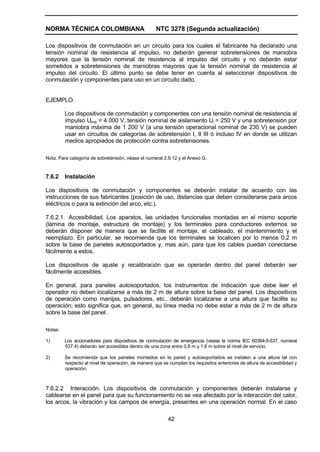 NORMA TÉCNICA COLOMBIANA NTC 3278 (Segunda actualización)
42
Los dispositivos de conmutación en un circuito para los cuales el fabricante ha declarado una
tensión nominal de resistencia al impulso, no deberán generar sobretensiones de maniobra
mayores que la tensión nominal de resistencia al impulso del circuito y no deberán estar
sometidos a sobretensiones de maniobras mayores que la tensión nominal de resistencia al
impulso del circuito. El último punto se debe tener en cuenta al seleccionar dispositivos de
conmutación y componentes para uso en un circuito dado.
EJEMPLO.
Los dispositivos de conmutación y componentes con una tensión nominal de resistencia al
impulso Uimp = 4 000 V, tensión nominal de aislamiento Ui = 250 V y una sobretensión por
maniobra máxima de 1 200 V (a una tensión operacional nominal de 230 V) se pueden
usar en circuitos de categorías de sobretensión I, II III ó incluso IV en donde se utilizan
medios apropiados de protección contra sobretensiones.
Nota. Para categoría de sobretensión, véase el numeral 2.9.12 y el Anexo G.
7.6.2 Instalación
Los dispositivos de conmutación y componentes se deberán instalar de acuerdo con las
instrucciones de sus fabricantes (posición de uso, distancias que deben considerarse para arcos
eléctricos o para la extinción del arco, etc.).
7.6.2.1 Accesibilidad. Los aparatos, las unidades funcionales montadas en el mismo soporte
(lámina de montaje, estructura de montaje) y los terminales para conductores externos se
deberán disponer de manera que se facilite el montaje, el cableado, el mantenimiento y el
reemplazo. En particular, se recomienda que los terminales se localicen por lo menos 0,2 m
sobre la base de paneles autosoportados y, mas aún, para que los cables puedan conectarse
fácilmente a estos.
Los dispositivos de ajuste y recalibración que se operarán dentro del panel deberán ser
fácilmente accesibles.
En general, para paneles autosoportados, los instrumentos de indicación que debe leer el
operador no deben localizarse a más de 2 m de altura sobre la base del panel. Los dispositivos
de operación como manijas, pulsadores, etc., deberán localizarse a una altura que facilite su
operación; esto significa que, en general, su línea media no debe estar a más de 2 m de altura
sobre la base del panel.
Notas:
1) Los accionadores para dispositivos de conmutación de emergencia (véase la norma IEC 60364-5-537, numeral
537.4) deberán ser accesibles dentro de una zona entre 0,8 m y 1,6 m sobre el nivel de servicio.
2) Se recomienda que los paneles montados en la pared y autosoportados se instalen a una altura tal con
respecto al nivel de operación, de manera que se cumplan los requisitos anteriores de altura de accesibilidad y
operación.
7.6.2.2 Interacción. Los dispositivos de conmutación y componentes deberán instalarse y
cablearse en el panel para que su funcionamiento no se vea afectado por la interacción del calor,
los arcos, la vibración y los campos de energía, presentes en una operación normal. En el caso
 