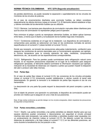 NORMA TÉCNICA COLOMBIANA NTC 3278 (Segunda actualización)
43
de paneles electrónicos, se puede necesitar la separación o apantallamiento de los circuitos de
monitoreo de los circuitos de potencia.
En el caso de encerramientos diseñados para acomodar fusibles, se deben considerar
especialmente los efectos térmicos (véase el numeral 7.3). El fabricante deberá establecer el tipo
y valores nominales de los elementos fusibles que se utilizarán.
7.6.2.3 Barreras. Las barreras para dispositivos de conmutación manuales deben diseñarse para
que los arcos de conmutación no representen peligro para el operador.
Para minimizar el peligro cuando se reemplazan elementos fusibles, se deben aplicar barreras
entre fases, a menos que el diseño y la localización de los fusibles haga esto innecesario.
7.6.2.4 Condiciones existentes en el lugar de la instalación. Los dispositivos de conmutación y
componentes para paneles se seleccionan con base en las condiciones normales de servicio
especificadas en el numeral 6.1 (véase también el numeral 7.6.2.2).
Donde sea necesario, se tomarán las precauciones adecuadas (calentamiento, ventilación) para
asegurar las condiciones de servicio esenciales para un funcionamiento apropiado; por ejemplo,
la mínima temperatura para la correcta operación de relés, medidores, componentes
electrónicos, etc., de acuerdo con las especificaciones correspondientes.
7.6.2.5 Refrigeración. Para los paneles puede suministrarse tanto refrigeración natural como
forzada. Si se requieren precauciones especiales en el lugar de la instalación para asegurar
refrigeración apropiada, el fabricante deberá suministrar la información necesaria (por ejemplo,
indicación de la necesidad de distancias con respecto a partes que puedan impedir la disipación
del calor o producir calor ellas mismas).
7.6.3 Partes fijas
En el caso de partes fijas (véase el numeral 2.2.5), las conexiones de los circuitos principales
(véase el numeral 2.1.2) únicamente pueden establecerse o abrirse cuando el panel está
desenergizado. En general, la remoción o la instalación de partes fijas requiere el uso de una
herramienta.
La desconexión de una parte fija puede requerir la desconexión del panel completo o parte de
éste.
Con el objeto de prevenir una operación no autorizada, el dispositivo de conmutación puede ser
provisto con medios que lo aseguren en una o más de sus posiciones.
Nota. Si bajo ciertas condiciones se permite trabajar con los circuitos energizados, deben respetarse las precauciones
de seguridad correspondientes.
7.6.4 Partes removibles y extraíbles
7.6.4.1 Diseño. Las partes removibles y las partes extraíbles se deberán diseñar para que sus
equipos eléctricos puedan conectarse o desconectarse con seguridad al circuito principal
mientras éste está energizado. Las partes removibles y extraíbles pueden estar equipadas con
un enclavamiento de inserción (véase el numeral 2.4.17). Se deberán cumplir las mínimas
distancias de aislamiento y de fuga (véase el numeral 7.1.2.1) en las diferentes posiciones, así
como durante la transferencia de una posición a otra.
 