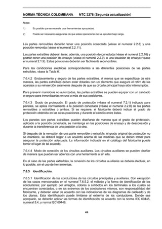 NORMA TÉCNICA COLOMBIANA NTC 3278 (Segunda actualización)
44
Notas:
1) Es posible que se necesite usar herramientas apropiadas.
2) Puede ser necesario asegurarse de que estas operaciones no se ejecutan bajo carga.
Las partes removibles deberán tener una posición conectada (véase el numeral 2.2.8) y una
posición removida (véase el numeral 2.2.11).
Las partes extraíbles deberán tener, además, una posición desconectada (véase el numeral 2.2.10) y
podrán tener una posición de ensayo (véase el numeral 2.2.9), o una situación de ensayo (véase
el numeral 2.1.9). Estas posiciones deberán ser fácilmente reconocibles.
Para las condiciones eléctricas correspondientes a las diferentes posiciones de las partes
extraíbles, véase la Tabla 6.
7.6.4.2 Enclavamiento y seguro de las partes extraíbles. A menos que se especifique de otra
manera, las partes extraíbles deben estar dotadas con un elemento que asegure el retiro de los
aparatos y su reinserción solamente después de que su circuito principal haya sido interrumpido.
Para prevenir maniobras no autorizadas, las partes extraíbles se pueden equipar con un candado
o seguro para inmovilizarlas en una o más de sus posiciones.
7.6.4.3 Grado de protección. El grado de protección (véase el numeral 7.2.1) indicado para
paneles, se aplica normalmente a la posición conectada (véase el numeral 2.2.8) de las partes
removibles o extraíbles o ambas. Si se requiere, el fabricante deberá indicar el grado de
protección obtenido en las otras posiciones y durante el cambio entre éstas.
Los paneles con partes extraíbles pueden diseñarse de manera que el grado de protección,
aplicado a la posición conectada, se mantenga en las posiciones de ensayo y de desconexión y
durante la transferencia de una posición a la otra.
Si después de la remoción de una parte removible o extraíble, el grado original de protección no
se mantiene, se deberá llegar a un acuerdo acerca de las medidas que se deben tomar para
asegurar la protección adecuada. La información indicada en el catálogo del fabricante puede
tomar el lugar de tal acuerdo.
7.6.4.4 Modo de conexión de los circuitos auxiliares. Los circuitos auxiliares se pueden diseñar
de manera que puedan ser abiertos con una herramienta o sin ella.
En el caso de las partes extraíbles, la conexión de los circuitos auxiliares se deberá efectuar, en
lo posible, sin el uso de herramientas.
7.6.5 Identificación
7.6.5.1 Identificación de los conductores de los circuitos principales y auxiliares. Con excepción
de los casos mencionados en el numeral 7.6.5.2, el método y la forma de identificación de los
conductores; por ejemplo por arreglos, colores o símbolos en los terminales a los cuales se
encuentran conectados, o en los extremos de los conductores mismos, son responsabilidad del
fabricante, y deberán estar de acuerdo con las indicaciones de los diagramas de cableado y de
los planos. Esta identificación puede limitarse al extremo de los conductores. Donde sea
apropiado, se deberán aplicar las formas de identificación de acuerdo con la norma IEC 60445,
numeral 5.4, y norma IEC 60446.
 