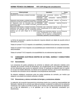 NORMA TÉCNICA COLOMBIANA NTC 3278 (Segunda actualización)
47
Criterio principal Subcriterio Forma
Sin separación Forma 1
Terminales para conductores externos no
separados del barraje Forma 2a
Separación entre barrajes y unidades funcionales
Terminales para conductores externos
separados del barraje
Forma 2b
Terminales para conductores externos no
separados del barraje
Forma 3aSeparación entre barrajes y unidades funcionales y
separación de todas las unidades funcionales entre
sí. Separación entre los terminales para los
conductores externos y las unidades funcionales,
pero no entre ellas
Terminales para conductores externos
separados del barraje
Forma 3b
Terminales para conductores externos en el
mismo compartimiento de la unidad funcional
asociada
Forma 4aSeparación entre barrajes y unidades funcionales y
separación entre todas las unidades funcionales,
incluyendo los terminales para los conductores
externos que son parte integral de la unidad
funcional
Terminales para conductores externos no en el
mismo compartimiento de la unidad funcional
asociada, sino en espacios o compartimientos
individuales, separados y cerrados protegidos.
Forma 4b
La forma de separación y grados de protección mayores deberán ser objeto de acuerdo entre el
fabricante y el usuario.
Véase el numeral 7.4.2.2.2 respecto a la estabilidad y durabilidad de las barreras y separaciones.
Véase el numeral 7.4.6.2 respecto a la accesibilidad para mantenimiento en unidades funcionales
desconectadas.
Véase el numeral 7.4.6.3 respecto a la accesibilidad de una extensiones bajo tensión.
7.8 CONEXIONES ELÉCTRICAS DENTRO DE UN PANEL: BARRAS Y CONDUCTORES
AISLADOS
7.8.1 Generalidades
Las conexiones de partes portadoras de corriente no deberán sufrir alteración indebida como
resultado del aumento normal de temperatura, por envejecimiento de los materiales aislantes y
por las vibraciones que ocurren en operación normal. En particular se deberán tener en cuenta,
en el caso de metales diferentes, los efectos de la expansión térmica y de la acción electrolítica y
los efectos de la duración de los materiales a las temperaturas alcanzadas.
Se deberán establecer conexiones entre las partes portadoras de corriente, por medios que
aseguren una presión de contacto suficiente y durable.
7.8.2 Dimensiones y valores nominales de barrajes y conductores aislados
La selección de la sección transversal de conductores dentro de un panel es responsabilidad del
fabricante. Además de la corriente que debe ser portada, la selección se define por los esfuerzos
mecánicos a los cuales se somete el panel, por la manera como estos conductores se disponen,
por el tipo de aislamiento y, si es aplicable, por el tipo de elementos conectados (p.e.
electrónicos).
 