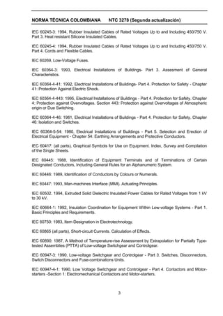 NORMA TÉCNICA COLOMBIANA NTC 3278 (Segunda actualización)
3
IEC 60245-3: 1994, Rubber Insulated Cables of Rated Voltages Up to and Including 450/750 V.
Part 3. Heat resistant Silicone Insulated Cables.
IEC 60245-4: 1994, Rubber Insulated Cables of Rated Voltages Up to and Including 450/750 V.
Part 4. Cords and Flexible Cables.
IEC 60269, Low-Voltage Fuses.
IEC 60364-3: 1993, Electrical Installations of Buildings- Part 3. Assesment of General
Characteristics.
IEC 60364-4-41: 1992, Electrical Installations of Buildings- Part 4. Protection for Safety - Chapter
41: Protection Against Electric Shock.
IEC 60364-4-443: 1995, Electrical Installations of Buildings - Part 4. Protection for Safety. Chapter
4: Protection against Overvoltages. Section 443: Protection against Overvoltages of Atmospheric
origin or Due Switching.
IEC 60364-4-46: 1981, Electrical Installations of Buildings - Part 4. Protection for Safety. Chapter
46: Isolation and Switches.
IEC 60364-5-54: 1980, Electrical Installations of Buildings - Part 5. Selection and Erection of
Electrical Equipment - Chapter 54: Earthing Arrangements and Protective Conductors.
IEC 60417: (all parts), Graphical Symbols for Use on Equipment. Index, Survey and Compilation
of the Single Sheets.
IEC 60445: 1988, Identification of Equipment Terminals and of Terminations of Certain
Designated Conductors, Including General Rules for an Alphanumeric System.
IEC 60446: 1989, Identification of Conductors by Colours or Numerals.
IEC 60447: 1993, Man-machines Interface (MMI). Actuating Principles.
IEC 60502. 1994, Extruded Solid Dielectric Insulated Power Cables for Rated Voltages from 1 kV
to 30 kV.
IEC 60664-1: 1992, Insulation Coordination for Equipment Within Low-voltage Systems - Part 1.
Basic Principles and Requirements.
IEC 60750: 1983, Item Designation in Electrotechnology.
IEC 60865 (all parts), Short-circuit Currents. Calculation of Effects.
IEC 60890: 1987, A Method of Temperature-rise Assessment by Extrapolation for Partially Type-
tested Assemblies (PTTA) of Low-voltage Switchgear and Controlgear.
IEC 60947-3: 1990, Low-voltage Switchgear and Controlgear - Part 3. Switches, Disconnectors,
Switch Disconnectors and Fuse-combinations Units.
IEC 60947-4-1: 1990, Low Voltage Switchgear and Controlgear - Part 4. Contactors and Motor-
starters -Section 1: Electromechanical Contactors and Motor-starters.
 