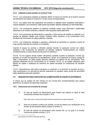 NORMA TÉCNICA COLOMBIANA NTC 3278 (Segunda actualización)
48
7.8.3 Cableado (véase también el numeral 7.8.2)
7.8.3.1 Los conductores aislados se deberán definir al menos en función de la tensión nominal
de aislamiento de (véase el numeral 4.1.2) del circuito correspondiente.
7.8.3.2 Los cables entre dos dispositivos de conexión no deberán tener empalmes intermedios o
uniones soldadas. Las conexiones, hasta donde sea posible, deberán realizarse con terminales fijas.
7.8.3.3 Los conductores aislados no deberán contactar partes vivas desnudas a potenciales
diferentes o con aristas cortantes y deberán estar apoyados adecuadamente.
7.8.3.4 Los conductores de alimentación a aparatos e instrumentos de medida en cubiertas o en
puertas se deberán instalar para impedir cualquier daño mecánico a los conductores como
resultado del movimiento de estas cubiertas o puertas.
7.8.3.5 Las conexiones soldadas a aparatos, solamente se permitirán en paneles cuando se
haya previsto este tipo de conexión en el aparato.
Cuando el equipo se someta a vibración pesada durante la operación normal, los cables
soldados o las conexiones de alambres se deberán asegurar mecánicamente por medios
complementarios a cortas distancias del punto de soldadura.
7.8.3.6 En los lugares donde existen vibraciones pesadas durante la operación normal; por
ejemplo, en el caso de operación de escabadoras o grúas, en la operación en barcos, equipo de
izaje y locomotoras, se debe prestar atención especial a la fijación de los conductores. Para
aparatos diferentes de los mencionados en el numeral 7.8.3.5, no se acepta soldadura para
fijación de cables o soldadura de extremos de cables trenzados en condiciones de vibración
pesada.
7.8.3.7 Generalmente, sólo debe conectarse un conductor a un terminal: la conexión de dos o
más conductores a un terminal se permite solamente en aquellos casos donde los terminales
están diseñados para este propósito.
7.9 REQUISITOS PARA CIRCUITOS DE ALIMENTACIÓN DE EQUIPO ELECTRÓNICO
A menos que se indique de otra manera en las normas IEC correspondientes para equipo
electrónico, se aplican los siguientes requisitos:
7.9.1 Variaciones de la tensión de entrada*
1) El nivel de tensión de alimentación para fuentes tipo batería es igual al valor
nominal de la tensión de la fuente ± 15 %
Nota. Este nivel no incluye el de tensión adicional requerido para carga de baterías.
2) Nivel de la tensión continua de entrada, el cual se obtiene por rectificación de la
tensión de alimentación alterna (véase el número 3).
3) El nivel de tensión de alimentación para fuentes de c.a. es igual a la tensión
nominal de entrada nominal ± 10 %.
*
De acuerdo con la NTC 3276 (IEC 60146-2)
 