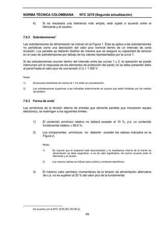 NORMA TÉCNICA COLOMBIANA NTC 3278 (Segunda actualización)
49
4) Si es necesaria una tolerancia más amplia, está sujeta a acuerdo entre el
fabricante y el usuario.
7.9.2 Sobretensiones*
Las sobretensiones de alimentación se indican en la Figura 1. Ésta se aplica a las sobretensiones
no periódicas como una desviación del valor pico nominal dentro de un intervalo de corta
duración. Los paneles se deberán diseñar de manera que se asegure su capacidad de servicio
en el caso de sobretensiones por debajo de los valores representados por la curva 1.
Si las sobretensiones ocurren dentro del intervalo entre las curvas 1 y 2, la operación se puede
interrumpir por la respuesta de los elementos de protección del panel; no se debe presentar daño
al panel hasta el valor pico de una tensión 2 Ui + 1 000 V.
Notas:
1) Duraciones transitorias de menos de 1 ms están en consideración.
2) Las sobretensiones superiores a las indicadas anteriormente se supone que están limitadas por los medios
apropiados.
7.9.3 Forma de onda*
Los armónicos de la tensión alterna de entrada que alimenta paneles que incorporan equipo
electrónico, se restringen a los siguientes límites:
1) El contenido armónico relativo no deberá exceder el 10 %, p.e. un contenido
fundamental relativo ± 99,5 %;
2) Los componentes armónicos no deberán exceder los valores indicados en la
Figura 2;
Notas:
1) Se supone que el subpanel está desconectado y la impedancia interna de la fuente de
alimentación se debe especificar, si es de valor significativo, de común acuerdo entre el
fabricante y el usuario.
2) Los mismos valores se indican para control y monitoreo electrónico.
3) El máximo valor periódico momentáneo de la tensión de alimentación alternativa
de c.a. no es superior al 20 % del valor pico de la fundamental.
*
De acuerdo con la NTC 3276 (IEC 60146-2)
 