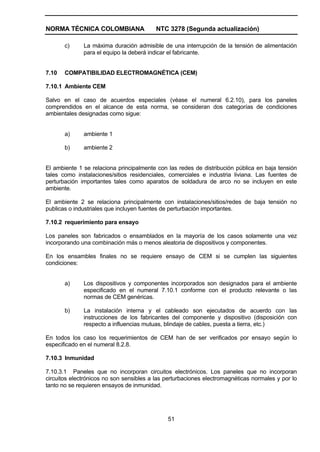 NORMA TÉCNICA COLOMBIANA NTC 3278 (Segunda actualización)
51
c) La máxima duración admisible de una interrupción de la tensión de alimentación
para el equipo la deberá indicar el fabricante.
7.10 COMPATIBILIDAD ELECTROMAGNÉTICA (CEM)
7.10.1 Ambiente CEM
Salvo en el caso de acuerdos especiales (véase el numeral 6.2.10), para los paneles
comprendidos en el alcance de esta norma, se consideran dos categorías de condiciones
ambientales designadas como sigue:
a) ambiente 1
b) ambiente 2
El ambiente 1 se relaciona principalmente con las redes de distribución pública en baja tensión
tales como instalaciones/sitios residenciales, comerciales e industria liviana. Las fuentes de
perturbación importantes tales como aparatos de soldadura de arco no se incluyen en este
ambiente.
El ambiente 2 se relaciona principalmente con instalaciones/sitios/redes de baja tensión no
publicas o industriales que incluyen fuentes de perturbación importantes.
7.10.2 requerimiento para ensayo
Los paneles son fabricados o ensamblados en la mayoría de los casos solamente una vez
incorporando una combinación más o menos aleatoria de dispositivos y componentes.
En los ensambles finales no se requiere ensayo de CEM si se cumplen las siguientes
condiciones:
a) Los dispositivos y componentes incorporados son designados para el ambiente
especificado en el numeral 7.10.1 conforme con el producto relevante o las
normas de CEM genéricas.
b) La instalación interna y el cableado son ejecutados de acuerdo con las
instrucciones de los fabricantes del componente y dispositivo (disposición con
respecto a influencias mutuas, blindaje de cables, puesta a tierra, etc.)
En todos los caso los requerimientos de CEM han de ser verificados por ensayo según lo
especificado en el numeral 8.2.8.
7.10.3 Inmunidad
7.10.3.1 Paneles que no incorporan circuitos electrónicos. Los paneles que no incorporan
circuitos electrónicos no son sensibles a las perturbaciones electromagnéticas normales y por lo
tanto no se requieren ensayos de inmunidad.
 