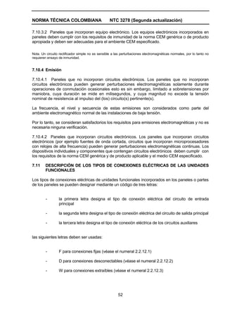 NORMA TÉCNICA COLOMBIANA NTC 3278 (Segunda actualización)
52
7.10.3.2 Paneles que incorporan equipo electrónico. Los equipos electrónicos incorporados en
paneles deben cumplir con los requisitos de inmunidad de la norma CEM genérica o de producto
apropiada y deben ser adecuadas para el ambiente CEM especificado.
Nota. Un circuito rectificador simple no es sensible a las perturbaciones electromagnéticas normales, por lo tanto no
requieren ensayo de inmunidad.
7.10.4 Emisión
7.10.4.1 Paneles que no incorporan circuitos electrónicos. Los paneles que no incorporan
circuitos electrónicos pueden generar perturbaciones electromagnéticas solamente durante
operaciones de conmutación ocasionales esto es sin embargo, limitado a sobretensiones por
maniobra, cuya duración se mide en milisegundos, y cuya magnitud no excede la tensión
nominal de resistencia al impulso del (los) circuito(s) pertinente(s).
La frecuencia, el nivel y secuencia de estas emisiones son considerados como parte del
ambiente electromagnético normal de las instalaciones de baja tensión.
Por lo tanto, se consideran satisfactorios los requisitos para emisiones electromagnéticas y no es
necesaria ninguna verificación.
7.10.4.2 Paneles que incorporan circuitos electrónicos. Los paneles que incorporan circuitos
electrónicos (por ejemplo fuentes de onda cortada, circuitos que incorporan microprocesadores
con relojes de alta frecuencia) pueden generar perturbaciones electromagnéticas continuas. Los
dispositivos individuales y componentes que contengan circuitos electrónicos deben cumplir con
los requisitos de la norma CEM genérica y de producto aplicable y el medio CEM especificado.
7.11 DESCRIPCIÓN DE LOS TIPOS DE CONEXIONES ELÉCTRICAS DE LAS UNIDADES
FUNCIONALES
Los tipos de conexiones eléctricas de unidades funcionales incorporados en los paneles o partes
de los paneles se pueden designar mediante un código de tres letras:
- la primera letra designa el tipo de conexión eléctrica del circuito de entrada
principal
- la segunda letra designa el tipo de conexión eléctrica del circuito de salida principal
- la tercera letra designa el tipo de conexión eléctrica de los circuitos auxiliares
las siguientes letras deben ser usadas:
- F para conexiones fijas (véase el numeral 2.2.12.1)
- D para conexiones desconectables (véase el numeral 2.2.12.2)
- W para conexiones extraíbles (véase el numeral 2.2.12.3)
 