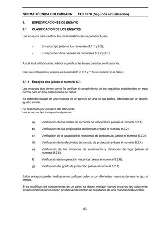 NORMA TÉCNICA COLOMBIANA NTC 3278 (Segunda actualización)
53
8. ESPECIFICACIONES DE ENSAYO
8.1 CLASIFICACIÓN DE LOS ENSAYOS
Los ensayos para verificar las características de un panel incluyen:
- Ensayos tipo (véanse los numerales 8.1.1 y 8.2);
- Ensayos de rutina (véanse los numerales 8.1.2 y 8.3).
A solicitud, el fabricante deberá especificar las bases para las verificaciones.
Nota. Las verificaciones y ensayos que se ejecutarán en TTA y PTTA se enumeran en la Tabla 7.
8.1.1 Ensayos tipo (véase el numeral 8.2)
Los ensayos tipo tienen como fin verificar el cumplimiento de los requisitos establecidos en esta
norma para un tipo determinado de panel.
Se deberán realizar en una muestra de un panel o en una de sus partes, fabricado con un diseño
igual o similar.
Se realizarán por iniciativa del fabricante.
Los ensayos tipo incluyen lo siguiente:
a) Verificación de los límites de aumento de temperatura (véase el numeral 8.2.1);
b) Verificación de las propiedades dieléctricas (véase el numeral 8.2.2);
c) Verificación de la capacidad de resistencia de cortocircuito (véase el numeral 8.2.3);
d) Verificación de la efectividad del circuito de protección (véase el numeral 8.2.4);
e) Verificación de las distancias de aislamiento y distancias de fuga (véase el
numeral 8.2.5).
f) Verificación de la operación mecánica (véase el numeral 8.2.6);
g) Verificación del grado de protección (véase el numeral 8.2.7).
Estos ensayos pueden realizarse en cualquier orden o con diferentes muestras del mismo tipo, o
ambos.
Si se modifican los componentes de un panel, se deben realizar nuevos ensayos tipo solamente
si tales modificaciones tienen posibilidad de afectar los resultados de una manera desfavorable.
 