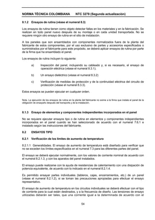 NORMA TÉCNICA COLOMBIANA NTC 3278 (Segunda actualización)
54
8.1.2 Ensayos de rutina (véase el numeral 8.3)
Los ensayos de rutina tienen como objeto detectar fallas en los materiales y en la fabricación. Se
realizan en todo panel nuevo después de su montaje o en cada unidad transportada. No se
requiere ningún otro ensayo de rutina en el sitio de instalación.
A los paneles que son ensamblados con componentes normalizados fuera de la planta del
fabricante de estos componentes, por el uso exclusivo de partes y accesorios especificados o
suministrados por el fabricante para este propósito, se deberá aplicar ensayos de rutina por parte
de la firma que ha ensamblado el panel.
Los ensayos de rutina incluyen lo siguiente:
a) Inspección del panel, incluyendo su cableado y, si es necesario, el ensayo de
operación eléctrica (véase el numeral 8.3.1);
b) Un ensayo dieléctrico (véase el numeral 8.3.2)
c) Verificación de medidas de protección y de la continuidad eléctrica del circuito de
protección (véase el numeral 8.3.3).
Estos ensayos se pueden ejecutar en cualquier orden.
Nota. La ejecución de los ensayos de rutina en la planta del fabricante no exime a la firma que instala el panel de la
obligación de ensayarlo después del transporte y de la instalación.
8.1.3 Ensayo de elementos y componentes independientes incorporados en el panel
No se requiere ejecutar ensayos tipo o de rutina en elementos y componentes independientes
incorporados en el panel cuando se han seleccionado de acuerdo con el numeral 7.6.1 e
instalado según las instrucciones del fabricante.
8.2 ENSAYOS TIPO
8.2.1 Verificación de los límites de aumento de temperatura
8.2.1.1 Generalidades. El ensayo de aumento de temperatura está diseñado para verificar que
no se exceden los límites especificados en el numeral 7.3 para las diferentes partes del panel.
El ensayo se deberá ejecutar normalmente, con los valores de corriente nominal de acuerdo con
el numeral 8.2.1.3, y con los aparatos del panel instalados.
El ensayo puede realizarse con la ayuda de resistencias de calentamiento con una disipación de
potencia equivalente, de acuerdo con lo indicado en el numeral 8.2.1.4.
Es permitido ensayar partes individuales (tableros, cajas, encerramientos, etc.) de un panel
(véase el numeral 8.2.1.2), si se toman las precauciones apropiadas para efectuar el ensayo
representativo.
El ensayo de aumento de temperatura en los circuitos individuales se deberá efectuar con el tipo
de corriente para la cual están destinados, y a la frecuencia de diseño. Las tensiones de ensayo
utilizadas deberán ser tales, que una corriente igual a la determinada de acuerdo con el
 