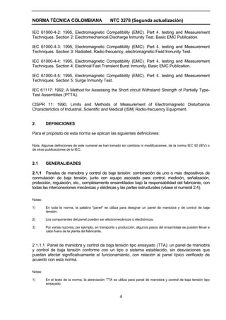 NORMA TÉCNICA COLOMBIANA NTC 3278 (Segunda actualización)
4
IEC 61000-4-2: 1995, Electromagnetic Compatibility (EMC). Part 4. testing and Measurement
Techniques. Section 2: Electromechanical Discharge Inmunity Test. Basic EMC Publication.
IEC 61000-4-3: 1995, Electromagnetic Compatibility (EMC). Part 4. testing and Measurement
Techniques. Section 3: Radiated, Radio frecuency, electromagnetic Field Inmunity Test.
IEC 61000-4-4: 1995, Electromagnetic Compatibility (EMC). Part 4. testing and Measurement
Techniques. Section 4: Electrical Fast Transient Burst Inmunity. Basic EMC Publication.
IEC 61000-4-5: 1995, Electromagnetic Compatibility (EMC). Part 4. testing and Measurement
Techniques. Section 5: Surge Inmunity Test.
IEC 61117: 1992, A Method for Assessing the Short circuit Withstand Strength of Partially Type-
Test Assemblies (PTTA).
CISPR 11: 1990, Limits and Methods of Measurement of Electromagnetic Disturbance
Characterictics of Industrial, Scientific and Medical (ISM) Radio-frecuency Equipment.
2. DEFINICIONES
Para el propósito de esta norma se aplican las siguientes definiciones:
Nota. Algunas definiciones de este numeral se han tomado sin cambios ni modificaciones, de la norma IEC 50 (IEV) o
de otras publicaciones de la IEC.
2.1 GENERALIDADES
2.1.1 Paneles de maniobra y control de baja tensión: combinación de uno o más dispositivos de
conmutación de baja tensión, junto con equipo asociado para control, medición, señalización,
protección, regulación, etc., completamente ensamblados bajo la responsabilidad del fabricante, con
todas las interconexiones mecánicas y eléctricas y las partes estructurales (véase el numeral 2.4).
Notas:
1) En toda la norma, la palabra "panel" se utiliza para designar un panel de maniobra y de control de baja
tensión.
2) Los componentes del panel pueden ser electromecánicos o electrónicos.
3) Por varias razones, por ejemplo, en transporte y producción, algunos pasos del ensamblaje se pueden llevar a
cabo fuera de la planta del fabricante.
2.1.1.1 Panel de maniobra y control de baja tensión tipo ensayado (TTA): un panel de maniobra
y control de baja tensión conforme con un tipo o sistema establecido, sin desviaciones que
puedan afectar significativamente el funcionamiento, con relación al panel típico verificado de
acuerdo con esta norma.
Notas:
1) En el texto de la norma, la abreviación TTA se utiliza para panel de maniobra y control de baja tensión tipo
ensayado.
 