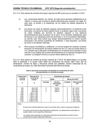 NORMA TÉCNICA COLOMBIANA NTC 3278 (Segunda actualización)
59
8.2.1.3.3 Para valores de corriente de ensayo mayores de 800 A pero que no exceden 3 150 A:
a) Los conductores deberán ser barras de cobre de los tamaños establecidos en la
Tabla 9, a menos que el panel se diseñe solamente para conexión con cable. En
este caso, el tamaño y la disposición de los cables los deberá especificar el
fabricante.
b) Las barras de cobre se deberán espaciar aproximadamente a la distancia entre
terminales. Las barras de cobre deberán tener un acabado negro mate. Las barras
de cobre múltiples por terminal se deberán espaciar a una distancia
aproximadamente igual al espesor de la barra. Si los tamaños establecidos para
las barras no son apropiados para los terminales, o no se encuentran disponibles,
se permite usar otras barras que tengan aproximadamente la misma sección
transversal y las mismas superficies de ventilación, o más pequeñas. Las barras
de cobre no se deberán intercalar.
c) Para ensayos monofásicos o polifásicos, la mínima longitud de cualquier conexión
temporal a la alimentación de ensayo deberá ser de 3 m, pero se puede reducir a
2 m, siempre que la elevación de temperatura en el extremo de la conexión no sea
más de 5 k por debajo del aumento de temperatura en la mitad de la longitud de la
conexión. La longitud mínima a un punto neutro deberá ser de 2 m.
8.2.1.3.4 Para valores de corriente de ensayo mayores de 3 150 A. Se deberá llegar a un acuerdo
entre el fabricante y el usuario sobre todas las condiciones del ensayo, tales como: tipo de
alimentación, número de fases y frecuencia (donde sea aplicable), sección transversal de los
conductores de ensayo, etc. Esta información hará parte del informe de ensayo.
Tabla 9. Secciones transversales normalizadas de conductores de cobre
correspondientes a la corriente de ensayo
Conductores de ensayo
Cables Barras de cobre
2)
Valores de la
corriente
nominal
A
Intervalo de la
corriente de
ensayo
1)
A
Cantidad Sección
transversal
3)
mm
2
Cantidad Dimensiones
3)
mm
500
630
800
1 000
1 250
1 600
2 000
2 500
3 150
400 a 500
500 a 630
630 a 800
800 a 1 000
1 000 a 1 250
1 250 a 1 600
1 600 a 2 000
2 000 a 2 500
2 500 A 3 150
2
2
2
150(16)
185(18)
240(21)
2
2
2
2
2
2
3
4
3
30 x 5(15)
40 x 5(15)
50 x 5(17)
60 x 5(19)
80 x 5(20)
100 x 5(23)
100 x 5(20)
100 x 5(21)
100 x 10(23)
Notas.
1)
El valor de la corriente deberá ser mayor que el primer valor y menor o igual que el segundo.
2)
Se supone que las barras están dispuestas verticalmente. Las disposiciones horizontales se
pueden utilizar si así lo especifica el fabricante.
3)
Los valores entre paréntesis son elevaciones estimadas de temperatura (en kelvin) de los
conductores de ensayo dados para referencia.
 